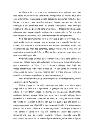 — Não me incomodo se tiver de morrer, mas sei que meu ma-
rido ficará muito solitário sem minha companhia. Às vezes, finjo que
estou dormindo, mas passo a noite acordada, pensando nele. Sei que
Raman me ama, mas também sei que, depois que me for, ele vai
começar a se encontrar com as jovens americanas. Não consigo
suportar a idéia de perdê-lo para uma delas. — Depois de uma pausa,
olhou-me com expressão de sofrimento e prosseguiu: — Sei que não
devia dizer essas coisas, mas acho que o senhor compreende.
Não nos acostumamos com a dor que o câncer provoca, mas
sofri ainda mais ao pensar que o tempo era o grande inimigo de
Chitra. Por enquanto ela mantinha um aspecto saudável. Vinha até
escondendo seu mal dos parentes, porque detestava a idéia de ser
observada enquanto definhava. Mas ambos sabíamos que seria um
processo difícil para ela.
Ninguém pode afirmar que conhece uma cura para câncer de
mama em estado avançado. A terapia convencional tinha feito tudo o
que era possível por Chitra. Como o câncer já atingira outro órgão, os
dados estatísticos indicavam menos de 10 por cento de chance de
cinco anos de sobrevivência, mesmo com a mais intensa rotina de
quimioterapia que se pudesse adotar em segurança.
Pedi-lhe que começasse um novo processo de tratamento, como
o prescrito pelo Ayurveda.
Chitra, como eu, também crescera na Índia, mas tinha uma
vaga idéia do que era o Ayurveda. A geração de seus avós fora a
última a “acreditar” nessa medicina, eu imaginava; atualmente,
qualquer indiano progressista que viva numa grande cidade daria
preferência à medicina ocidental, se tivesse condições de mantê-la.
No intuito de explicar a Chitra por que eu queria que ela desse as
costas ao progresso, afirmei-lhe que seu câncer não era apenas uma
doença física, mas holística. Todo seu organismo sabia que ela estava
com câncer e sofria com ele; um exame do tecido dos pulmões
demonstraria que as células malignas tinham migrado para lá,
enquanto a amostra de tecido do fígado seria negativa. Mas o fígado
 