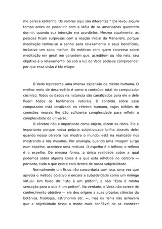 me parece estranho. Os valores aqui são diferentes.” Ele levou algum
tempo antes de poder rir com a idéia de os americanos quererem
dormir, quando sua intenção era acordá-los. Mesmo atualmente, as
pessoas ficam surpresas com a reação inicial do Maharishi, porque
meditação tornou-se a senha para relaxamento e seus benefícios,
inclusive um sono melhor. Os médicos com quem converso sobre
meditação em geral me garantem que, acreditem ou não nela, seu
objetivo é o relaxamento. Só sob a luz do Veda pode-se compreender
por que essa visão é tão míope.
O Veda representa uma imensa expansão da mente humana. O
melhor meio de descrevê-lo é como o conteúdo total do computador
cósmico. Todos os dados na natureza são canalizados para ele e dele
fluem todos os fenômenos naturais. O controle sobre esse
computador está localizado no cérebro humano, cujos bilhões de
conexões neurais lhe dão suficiente complexidade para refletir a
complexidade do universo.
O cérebro não é importante como objeto, dizem os rishis. Ele é
importante porque nossa própria subjetividade brilha através dele;
quando nosso cérebro nos mostra o mundo, está na realidade nos
mostrando a nós mesmos. Por analogia, quando uma imagem surge
num espelho, acontece uma mistura. O espelho é o reflexo; o reflexo
é o espelho. Da mesma forma, a única realidade sobre a qual
podemos saber alguma coisa é a que está refletida no cérebro —
portanto, tudo o que existe está dentro de nossa subjetividade.
Normalmente um físico não concordaria com isso, uma vez que
aprecia o método objetivo e encara a subjetividade como um inimigo
virtual. Um físico diz “Isto é um próton”, e não “Esta é minha
sensação para o que é um próton”. Na verdade, o Veda não carece de
conhecimento objetivo — ele deu origem a suas próprias ciências da
botânica, fisiologia, astronomia etc. —, mas os rishis não achavam
que a objetividade fosse o modo mais confiável de se conhecer
 