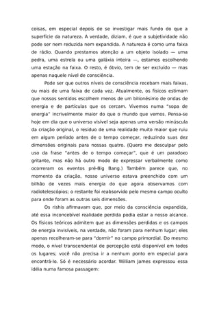 coisas, em especial depois de se investigar mais fundo do que a
superfície da natureza. A verdade, diziam, é que a subjetividade não
pode ser nem reduzida nem expandida. A natureza é como uma faixa
de rádio. Quando prestamos atenção a um objeto isolado — uma
pedra, uma estrela ou uma galáxia inteira —, estamos escolhendo
uma estação na faixa. O resto, é óbvio, tem de ser excluído — mas
apenas naquele nível de consciência.
Pode ser que outros níveis de consciência recebam mais faixas,
ou mais de uma faixa de cada vez. Atualmente, os físicos estimam
que nossos sentidos escolhem menos de um bilionésimo de ondas de
energia e de partículas que os cercam. Vivemos numa “sopa de
energia” incrivelmente maior do que o mundo que vemos. Pensa-se
hoje em dia que o universo visível seja apenas uma versão minúscula
da criação original, o resíduo de uma realidade muito maior que ruiu
em algum período antes de o tempo começar, reduzindo suas dez
dimensões originais para nossas quatro. (Quero me desculpar pelo
uso da frase “antes de o tempo começar”, que é um paradoxo
gritante, mas não há outro modo de expressar verbalmente como
ocorreram os eventos pré-Big Bang.) Também parece que, no
momento da criação, nosso universo estava preenchido com um
bilhão de vezes mais energia do que agora observamos com
radiotelescópios; o restante foi reabsorvido pelo mesmo campo oculto
para onde foram as outras seis dimensões.
Os rishis afirmavam que, por meio da consciência expandida,
até essa inconcebível realidade perdida podia estar a nosso alcance.
Os físicos teóricos admitem que as dimensões perdidas e os campos
de energia invisíveis, na verdade, não foram para nenhum lugar; eles
apenas recolheram-se para “dormir” no campo primordial. Do mesmo
modo, o nível transcendental de percepção está disponível em todos
os lugares; você não precisa ir a nenhum ponto em especial para
encontrá-lo. Só é necessário acordar. William James expressou essa
idéia numa famosa passagem:
 