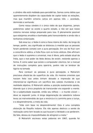 o cérebro não está moldado para percebê-las. Somos como rádios que
aparentemente dispõem da capacidade de captar todas as estações,
mas que mantêm sintonia cativa em apenas três — acordado,
dormindo e sonhando.
Como nosso cérebro é o único rádio de que dispomos, jamais
poderemos saber se existe o quarto estado, a não ser que nosso
sistema nervoso esteja preparado para isso. É plenamente possível
que estejamos envoltos e banhados pelo transcendente e ainda não o
tenhamos sintonizado.
Sob essa luz, o Veda é como a faixa inteira do rádio. Ao longo do
tempo, porém, seu significado se distorceu à medida que as pessoas
foram perdendo contato com a pura percepção. Em vez de ficar com
a consciência védica, a Índia ficou com os livros védicos. Eles afirmam
que o Veda é supremo e universal, mas é óbvio, pelo estado atual da
Índia, que o real poder do Veda deixou de existir, restando apenas a
forma. É como saber que existe o computador cósmico, ter o manual
de instruções completo para operá-lo, porém não se lembrar de
ligá-lo na tomada.
Para conduzir as pessoas à pura percepção, o Maharishi
precisava afastá-las da superfície da vida. Os mestres orientais que
haviam feito isso antes tinham deixado a impressão de que
interiorizar-se significava um sacrifício dos valores mundanos e da
realidade objetiva. O Maharishi adotou a posição exatamente oposta,
dizendo que o único propósito de transcender era expandir a mente.
Se a subjetividade expande, então seu reflexo — o mundo visível —
deve se expandir junto. A longa degeneração da sabedoria indiana
levou ao mal-entendido de que a renúncia é o caminho para o turiya,
e o desprendimento, a meta da vida.
“Vida com base no desprendimento! Esta é uma completa
distorção da filosofia indiana. Ela não apenas destruiu a senda da
realização como tem levado os que buscam a Verdade a se perderem.
De fato, deixou-os impossibilitados de atingirem a meta.”
O Maharishi escreveu estas palavras em 1967, quando foi
 