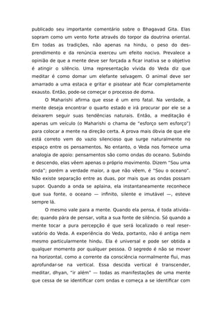 publicado seu importante comentário sobre o Bhagavad Gita. Elas
sopram como um vento forte através do torpor da doutrina oriental.
Em todas as tradições, não apenas na hindu, o peso do des-
prendimento e da renúncia exerceu um efeito nocivo. Prevalece a
opinião de que a mente deve ser forçada a ficar inativa se o objetivo
é atingir o silêncio. Uma representação vívida do Veda diz que
meditar é como domar um elefante selvagem. O animal deve ser
amarrado a uma estaca e gritar e pisotear até ficar completamente
exausto. Então, pode-se começar o processo de doma.
O Maharishi afirma que esse é um erro fatal. Na verdade, a
mente deseja encontrar o quarto estado e irá procurar por ele se a
deixarem seguir suas tendências naturais. Então, a meditação é
apenas um veículo (o Maharishi o chama de “esforço sem esforço”)
para colocar a mente na direção certa. A prova mais óbvia de que ele
está correto vem do vazio silencioso que surge naturalmente no
espaço entre os pensamentos. No entanto, o Veda nos fornece uma
analogia de apoio: pensamentos são como ondas do oceano. Subindo
e descendo, elas vêem apenas o próprio movimento. Dizem “Sou uma
onda”; porém a verdade maior, a que não vêem, é “Sou o oceano”.
Não existe separação entre as duas, por mais que as ondas possam
supor. Quando a onda se aplaina, ela instantaneamente reconhece
que sua fonte, o oceano — infinito, silente e imutável —, esteve
sempre lá.
O mesmo vale para a mente. Quando ela pensa, é toda ativida-
de; quando pára de pensar, volta a sua fonte de silêncio. Só quando a
mente tocar a pura percepção é que será localizado o real reser-
vatório do Veda. A experiência do Veda, portanto, não é antiga nem
mesmo particularmente hindu. Ela é universal e pode ser obtida a
qualquer momento por qualquer pessoa. O segredo é não se mover
na horizontal, como a corrente da consciência normalmente flui, mas
aprofundar-se na vertical. Essa descida vertical é transcender,
meditar, dhyan, “ir além” — todas as manifestações de uma mente
que cessa de se identificar com ondas e começa a se identificar com
 