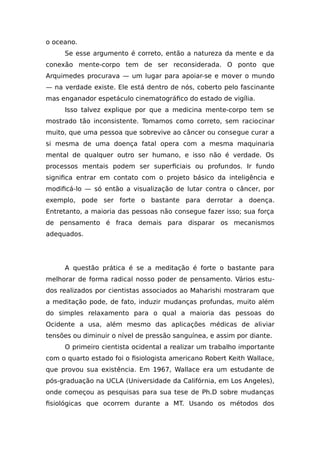 o oceano.
Se esse argumento é correto, então a natureza da mente e da
conexão mente-corpo tem de ser reconsiderada. O ponto que
Arquimedes procurava — um lugar para apoiar-se e mover o mundo
— na verdade existe. Ele está dentro de nós, coberto pelo fascinante
mas enganador espetáculo cinematográfico do estado de vigília.
Isso talvez explique por que a medicina mente-corpo tem se
mostrado tão inconsistente. Tomamos como correto, sem raciocinar
muito, que uma pessoa que sobrevive ao câncer ou consegue curar a
si mesma de uma doença fatal opera com a mesma maquinaria
mental de qualquer outro ser humano, e isso não é verdade. Os
processos mentais podem ser superficiais ou profundos. Ir fundo
significa entrar em contato com o projeto básico da inteligência e
modificá-lo — só então a visualização de lutar contra o câncer, por
exemplo, pode ser forte o bastante para derrotar a doença.
Entretanto, a maioria das pessoas não consegue fazer isso; sua força
de pensamento é fraca demais para disparar os mecanismos
adequados.
A questão prática é se a meditação é forte o bastante para
melhorar de forma radical nosso poder de pensamento. Vários estu-
dos realizados por cientistas associados ao Maharishi mostraram que
a meditação pode, de fato, induzir mudanças profundas, muito além
do simples relaxamento para o qual a maioria das pessoas do
Ocidente a usa, além mesmo das aplicações médicas de aliviar
tensões ou diminuir o nível de pressão sanguínea, e assim por diante.
O primeiro cientista ocidental a realizar um trabalho importante
com o quarto estado foi o fisiologista americano Robert Keith Wallace,
que provou sua existência. Em 1967, Wallace era um estudante de
pós-graduação na UCLA (Universidade da Califórnia, em Los Angeles),
onde começou as pesquisas para sua tese de Ph.D sobre mudanças
fisiológicas que ocorrem durante a MT. Usando os métodos dos
 