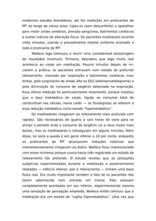 modernos estudos biomédicos, ele fez medições em praticantes de
MT ao longo de vários anos. Ligou-os (sem desconforto) a aparelhos
para medir ondas cerebrais, pressão sanguínea, batimentos cardíacos
e outros indícios de alteração física. Os pacientes meditavam durante
vinte minutos, usando o procedimento mental uniforme ensinado a
todo o praticante de MT.
Wallace logo começou a reunir uma considerável amostragem
de resultados incomuns. Primeiro, descobriu que algo muito real
acontecia ao corpo em meditação. Poucos minutos depois de ini-
ciarem a prática, os pacientes entravam num estado de profundo
relaxamento, marcado por respiração e batimentos cardíacos mais
lentos, pelo surgimento de ondas alfa no EEG (eletroencefalograma) e
pela diminuição de consumo de oxigênio detectada na respiração.
Essa última medição foi particularmente importante, porque mostrou
que a taxa metabólica do corpo, ligada ao consumo total de
combustível nas células, havia caído — os fisiologistas se referem a
essa redução metabólica como estado “hipometabólico”.
Os meditadores chegavam ao relaxamento mais profundo com
rapidez. São necessárias de quatro a seis horas de sono para se
atingir o período onde o consumo de oxigênio cai a seus níveis mais
baixos, mas os meditadores o conseguiam em alguns minutos. Além
disso, no sono a queda é em geral inferior a 16 por cento, enquanto
os praticantes da MT alcançavam reduções relativas que
momentaneamente chegavam ao dobro. Wallace ficou impressionado
com esses números porque nunca havia sido registrado um estado de
relaxamento tão profundo. O estudo revelou que as sensações
subjetivas experimentadas durante a meditação e posteriormente
relatadas — silêncio interior, paz e relaxamento — tinham uma base
física real. Era muito importante também o fato de os pacientes não
terem adormecido nem entrado em transe. Eles estavam
completamente acordados em seu interior, experimentando mesmo
uma sensação de percepção ampliada. Wallace então concluiu que a
meditação era um estado de “vigília hipometabólica”. Uma vez que
 