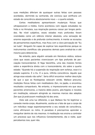 suas medições diferiam de quaisquer outras feitas com pessoas
acordadas, dormindo ou sonhando, ele concluiu que verificara um
estado de consciência absolutamente novo — o quarto estado.
Certos meditadores apresentaram mudanças físicas que
ultrapassaram a média. Como aconteceu com iogues estudados na
Índia e no Himalaia, sua respiração pareceu cessar por longos perío-
dos. No nível subjetivo, esses estados mais profundos foram
vivendados como um silêncio interior absoluto, uma sensação de
enorme expansão e de profundo conhecimento. A mente se esvaziou
de pensamentos específicos, mas ficou com a clara percepção de “Eu
sei tudo”. Ninguém foi capaz de explicar tais experiências porque os
instrumentos científicos são grosseiros demais para analisá-las e até
mesmo para detectá-las.
No entanto, para alguém versado em literatura védica, estava
claro que esses pacientes vivenciavam um tipo profundo de per-
cepção transcendental. O Yoga Vasishtha, uma das maiores fontes
sobre a experiência direta com o transcendente, diz sobre o quarto
estado: “Quando há a suspensão da respiração sem esforço, esse é o
estado supremo. É o Eu. É a pura, infinita consciência. Aquele que
atinge esse estado não sofre”. Seria difícil encontrar melhor descrição
do que a que os fisiologistas estavam vendo. Wallace procurou
medições físicas feitas com meditadores Zen, no Japão, e encontrou
resultados comparáveis. No entanto, o impressionante era que seus
pacientes americanos, a maioria deles jovens, pós-hippies e novatos
em meditação, estavam atingindo as mesmas marcas dos adeptos
Zen que já praticavam meditação há dez anos.
Visto sob uma luz diferente, o que Wallace fez foi legitimar a
conexão mente-corpo. Atualmente, aceita-se o fato de que o corpo de
um indivíduo reage espontaneamente a seu estado de consciência,
como afirmaram os rishis. O paradoxo é precisarmos aprender a
mergulhar dentro de nós mesmos. A meditação nos ensina a controlar
um processo que nos influencia Constantemente, dia e noite, quer
percebamos isso, quer não.
 