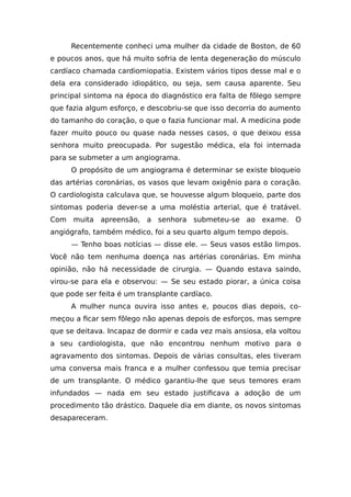 Recentemente conheci uma mulher da cidade de Boston, de 60
e poucos anos, que há muito sofria de lenta degeneração do músculo
cardíaco chamada cardiomiopatia. Existem vários tipos desse mal e o
dela era considerado idiopático, ou seja, sem causa aparente. Seu
principal sintoma na época do diagnóstico era falta de fôlego sempre
que fazia algum esforço, e descobriu-se que isso decorria do aumento
do tamanho do coração, o que o fazia funcionar mal. A medicina pode
fazer muito pouco ou quase nada nesses casos, o que deixou essa
senhora muito preocupada. Por sugestão médica, ela foi internada
para se submeter a um angiograma.
O propósito de um angiograma é determinar se existe bloqueio
das artérias coronárias, os vasos que levam oxigênio para o coração.
O cardiologista calculava que, se houvesse algum bloqueio, parte dos
sintomas poderia dever-se a uma moléstia arterial, que é tratável.
Com muita apreensão, a senhora submeteu-se ao exame. O
angiógrafo, também médico, foi a seu quarto algum tempo depois.
— Tenho boas notícias — disse ele. — Seus vasos estão limpos.
Você não tem nenhuma doença nas artérias coronárias. Em minha
opinião, não há necessidade de cirurgia. — Quando estava saindo,
virou-se para ela e observou: — Se seu estado piorar, a única coisa
que pode ser feita é um transplante cardíaco.
A mulher nunca ouvira isso antes e, poucos dias depois, co-
meçou a ficar sem fôlego não apenas depois de esforços, mas sempre
que se deitava. Incapaz de dormir e cada vez mais ansiosa, ela voltou
a seu cardiologista, que não encontrou nenhum motivo para o
agravamento dos sintomas. Depois de várias consultas, eles tiveram
uma conversa mais franca e a mulher confessou que temia precisar
de um transplante. O médico garantiu-lhe que seus temores eram
infundados — nada em seu estado justificava a adoção de um
procedimento tão drástico. Daquele dia em diante, os novos sintomas
desapareceram.
 