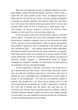 Mais uma vez podemos ver que a realidade subjetiva e a reali-
dade objetiva estão intimamente ligadas. Quando a mente muda, o
corpo não tem outra escolha senão mudar. A realidade objetiva, é
óbvio, parece mais fixa do que nossos humores, desejos passageiros
e repentes de emoção subjetivos. No entanto, talvez não seja assim;
ela é mais como uma corda de violino que pode manter um tom, mas
também pode mudar de tom à medida que o dedo desliza nela —
essa imagem me ocorreu quando eu pensava no caso de Chitra,
narrado no início deste livro, mas serve para todos nós.
O tom da corda é nosso nível de consciência. Esse é um atributo
interno básico, um ponto focal para onde convergem todos nossos
pensamentos, emoções e desejos, como um par de óculos de lentes
verdes, que faz o mundo todo parecer verde. A maioria das pessoas
não percebe o quanto seu tom é consistente, mas outras têm uma
boa consciência dele — uma pessoa deprimida irradia depressão,
ainda que se esforce para agir de uma maneira positiva; uma pessoa
hostil pode enervar todos os ocupantes de uma sala, mesmo ao dizer
coisas inofensivas. O nível de consciência das pessoas se ajusta em
diretrizes amplas. Ninguém é absolutamente hostil ou alegre,
inteligente ou simplório, satisfeito ou descontente; existem dezenas
de gradações sutis em cada personalidade.
O mais importante a salientar é que tudo o que se pensa e se
faz é determinado por esse ponto — não se pode, pensando, passar
para um nível de consciência mais alto ou mais baixo. Isso ajuda a
explicar por que a meditação não é simplesmente um outro modo de
pensar ou de introspecção — um erro que os ocidentais tendem a
cometer. Na verdade, ela é um meio para se deslizar até um novo
tom. O processo de transcender, ou “ir além”, desprende a mente de
seu nível fixo e permite que ela exista, nem que seja por um
momento, sem nenhum nível. Ela apenas vivencia o silêncio, vazia de
emoções, impulsos, desejos, medos e de tudo o mais. Depois, quando
a mente volta a seu tom habitual (o nível de consciência), ela adquiriu
um pouco de liberdade para se movimentar.
 