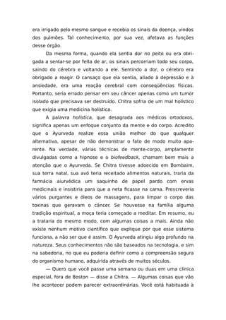 era irrigado pelo mesmo sangue e recebia os sinais da doença, vindos
dos pulmões. Tal conhecimento, por sua vez, afetava as funções
desse órgão.
Da mesma forma, quando ela sentia dor no peito ou era obri-
gada a sentar-se por feita de ar, os sinais percorriam todo seu corpo,
saindo do cérebro e voltando a ele. Sentindo a dor, o cérebro era
obrigado a reagir. O cansaço que ela sentia, aliado à depressão e à
ansiedade, era uma reação cerebral com conseqüências físicas.
Portanto, seria errado pensar em seu câncer apenas como um tumor
isolado que precisava ser destruído. Chitra sofria de um mal holístico
que exigia uma medicina holística.
A palavra holística, que desagrada aos médicos ortodoxos,
significa apenas um enfoque conjunto da mente e do corpo. Acredito
que o Ayurveda realize essa união melhor do que qualquer
alternativa, apesar de não demonstrar o fato de modo muito apa-
rente. Na verdade, várias técnicas de mente-corpo, amplamente
divulgadas como a hipnose e o biofeedback, chamam bem mais a
atenção que o Ayurveda. Se Chitra tivesse adoecido em Bombaim,
sua terra natal, sua avó teria receitado alimentos naturais, traria da
farmácia aiurvédica um saquinho de papel pardo com ervas
medicinais e insistiria para que a neta ficasse na cama. Prescreveria
vários purgantes e óleos de massagens, para limpar o corpo das
toxinas que geravam o câncer. Se houvesse na família alguma
tradição espiritual, a moça teria começado a meditar. Em resumo, eu
a trataria do mesmo modo, com algumas coisas a mais. Ainda não
existe nenhum motivo científico que explique por que esse sistema
funciona, a não ser que é assim. O Ayurveda atingiu algo profundo na
natureza. Seus conhecimentos não são baseados na tecnologia, e sim
na sabedoria, no que eu poderia definir como a compreensão segura
do organismo humano, adquirida através de muitos séculos.
— Quero que você passe uma semana ou duas em uma clínica
especial, fora de Boston — disse a Chitra. — Algumas coisas que vão
lhe acontecer podem parecer extraordinárias. Você está habituada à
 