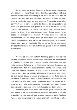 De um ponto de vista médico, uma doença pode representar
uma desafinação na corda do violino. No entanto, por algum motivo, o
sistema mente-corpo não consegue um modo de se soltar dali, de
deslizar para um tom mais saudável. Se isso for mesmo verdade,
então a meditação pode ser uma poderosa ferramenta terapêutica,
permitindo que o corpo se solte da doença. Os pesquisadores da
meditação perceberam esse potencial no final da década de 60,
quando descobriram que muitos estudantes que usavam álcool,
cigarros e drogas leves abandonaram esses hábitos poucos meses
depois de começarem a meditar. Podemos dizer que eles se
desprenderam de um antigo nível de consciência que precisava
desses estimulantes; em termos de neuropeptídios, a explicação
talvez seja que a meditação liberou certos locais receptores,
oferecendo moléculas mais satisfatórias do que as do álcool, nicotina
ou maconha.
Por volta de 1978, Robert Keith Wallace já passara mais de uma
década analisando efeitos mente-corpo separados em meditadores
MT. Decidiu, então, percorrer um outro caminho e investigar uma área
mais complexa, holística: o envelhecimento humano. O processo de
envelhecimento tem sido tradicionalmente aceito sem contestações
como um aspecto inevitável na vida normal, e variações dele são
consideradas casos particulares. Algumas pessoas vivem mais tempo
do que outras devido a genes privilegiados, a um forte sistema
imunitário ou boa sorte, mas não existe um fator antienvelhecimento
que possa ser aplicado a todos. Se houvesse um, os anciãos de 70
anos seriam mais uniformemente saudáveis em suas funções
corporais, como acontece com a maioria dos jovens de 20 anos.
No entanto, não existe prova científica de que o envelhecimento
seja normal — ele é apenas algo que sofremos. São tantas as tensões
envolvidas na vida “normal” que se pode considerar que a fisiologia
humana está sempre sob uma pressão anormal — devido ao barulho,
 