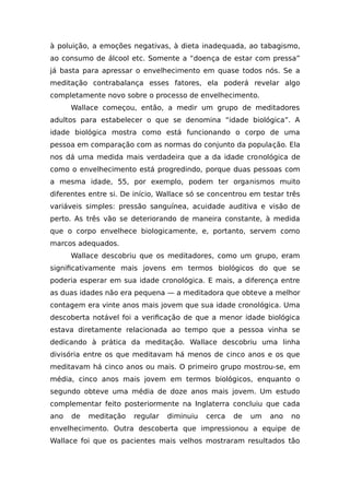 à poluição, a emoções negativas, à dieta inadequada, ao tabagismo,
ao consumo de álcool etc. Somente a “doença de estar com pressa”
já basta para apressar o envelhecimento em quase todos nós. Se a
meditação contrabalança esses fatores, ela poderá revelar algo
completamente novo sobre o processo de envelhecimento.
Wallace começou, então, a medir um grupo de meditadores
adultos para estabelecer o que se denomina “idade biológica”. A
idade biológica mostra como está funcionando o corpo de uma
pessoa em comparação com as normas do conjunto da população. Ela
nos dá uma medida mais verdadeira que a da idade cronológica de
como o envelhecimento está progredindo, porque duas pessoas com
a mesma idade, 55, por exemplo, podem ter organismos muito
diferentes entre si. De início, Wallace só se concentrou em testar três
variáveis simples: pressão sanguínea, acuidade auditiva e visão de
perto. As três vão se deteriorando de maneira constante, à medida
que o corpo envelhece biologicamente, e, portanto, servem como
marcos adequados.
Wallace descobriu que os meditadores, como um grupo, eram
significativamente mais jovens em termos biológicos do que se
poderia esperar em sua idade cronológica. E mais, a diferença entre
as duas idades não era pequena — a meditadora que obteve a melhor
contagem era vinte anos mais jovem que sua idade cronológica. Uma
descoberta notável foi a verificação de que a menor idade biológica
estava diretamente relacionada ao tempo que a pessoa vinha se
dedicando à prática da meditação. Wallace descobriu uma linha
divisória entre os que meditavam há menos de cinco anos e os que
meditavam há cinco anos ou mais. O primeiro grupo mostrou-se, em
média, cinco anos mais jovem em termos biológicos, enquanto o
segundo obteve uma média de doze anos mais jovem. Um estudo
complementar feito posteriormente na Inglaterra concluiu que cada
ano de meditação regular diminuiu cerca de um ano no
envelhecimento. Outra descoberta que impressionou a equipe de
Wallace foi que os pacientes mais velhos mostraram resultados tão
 