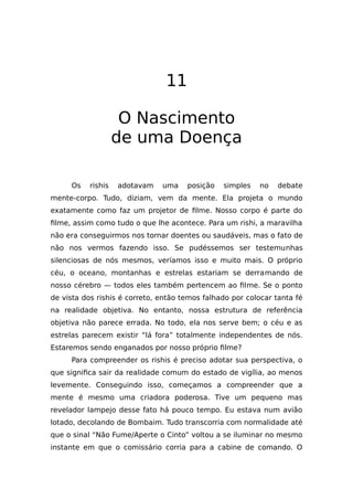 11
O Nascimento
de uma Doença
Os rishis adotavam uma posição simples no debate
mente-corpo. Tudo, diziam, vem da mente. Ela projeta o mundo
exatamente como faz um projetor de filme. Nosso corpo é parte do
filme, assim como tudo o que lhe acontece. Para um rishi, a maravilha
não era conseguirmos nos tornar doentes ou saudáveis, mas o fato de
não nos vermos fazendo isso. Se pudéssemos ser testemunhas
silenciosas de nós mesmos, veríamos isso e muito mais. O próprio
céu, o oceano, montanhas e estrelas estariam se derramando de
nosso cérebro — todos eles também pertencem ao filme. Se o ponto
de vista dos rishis é correto, então temos falhado por colocar tanta fé
na realidade objetiva. No entanto, nossa estrutura de referência
objetiva não parece errada. No todo, ela nos serve bem; o céu e as
estrelas parecem existir “lá fora” totalmente independentes de nós.
Estaremos sendo enganados por nosso próprio filme?
Para compreender os rishis é preciso adotar sua perspectiva, o
que significa sair da realidade comum do estado de vigília, ao menos
levemente. Conseguindo isso, começamos a compreender que a
mente é mesmo uma criadora poderosa. Tive um pequeno mas
revelador lampejo desse fato há pouco tempo. Eu estava num avião
lotado, decolando de Bombaim. Tudo transcorria com normalidade até
que o sinal “Não Fume/Aperte o Cinto” voltou a se iluminar no mesmo
instante em que o comissário corria para a cabine de comando. O
 