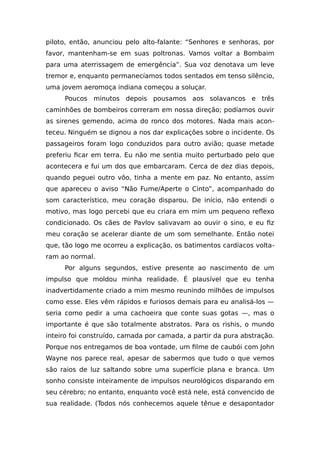 piloto, então, anunciou pelo alto-falante: “Senhores e senhoras, por
favor, mantenham-se em suas poltronas. Vamos voltar a Bombaim
para uma aterrissagem de emergência”. Sua voz denotava um leve
tremor e, enquanto permanecíamos todos sentados em tenso silêncio,
uma jovem aeromoça indiana começou a soluçar.
Poucos minutos depois pousamos aos solavancos e três
caminhões de bombeiros correram em nossa direção; podíamos ouvir
as sirenes gemendo, acima do ronco dos motores. Nada mais acon-
teceu. Ninguém se dignou a nos dar explicações sobre o incidente. Os
passageiros foram logo conduzidos para outro avião; quase metade
preferiu ficar em terra. Eu não me sentia muito perturbado pelo que
acontecera e fui um dos que embarcaram. Cerca de dez dias depois,
quando peguei outro vôo, tinha a mente em paz. No entanto, assim
que apareceu o aviso “Não Fume/Aperte o Cinto”, acompanhado do
som característico, meu coração disparou. De início, não entendi o
motivo, mas logo percebi que eu criara em mim um pequeno reflexo
condicionado. Os cães de Pavlov salivavam ao ouvir o sino, e eu fiz
meu coração se acelerar diante de um som semelhante. Então notei
que, tão logo me ocorreu a explicação, os batimentos cardíacos volta-
ram ao normal.
Por alguns segundos, estive presente ao nascimento de um
impulso que moldou minha realidade. É plausível que eu tenha
inadvertidamente criado a mim mesmo reunindo milhões de impulsos
como esse. Eles vêm rápidos e furiosos demais para eu analisá-los —
seria como pedir a uma cachoeira que conte suas gotas —, mas o
importante é que são totalmente abstratos. Para os rishis, o mundo
inteiro foi construído, camada por camada, a partir da pura abstração.
Porque nos entregamos de boa vontade, um filme de caubói com John
Wayne nos parece real, apesar de sabermos que tudo o que vemos
são raios de luz saltando sobre uma superfície plana e branca. Um
sonho consiste inteiramente de impulsos neurológicos disparando em
seu cérebro; no entanto, enquanto você está nele, está convencido de
sua realidade. (Todos nós conhecemos aquele tênue e desapontador
 