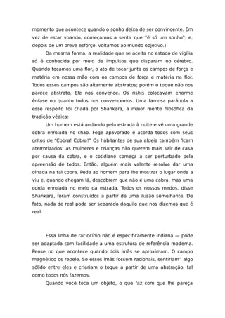 momento que acontece quando o sonho deixa de ser convincente. Em
vez de estar voando, começamos a sentir que “é só um sonho”, e,
depois de um breve esforço, voltamos ao mundo objetivo.)
Da mesma forma, a realidade que se aceita no estado de vigília
só é conhecida por meio de impulsos que disparam no cérebro.
Quando tocamos uma flor, o ato de tocar junta os campos de força e
matéria em nossa mão com os campos de força e matéria na flor.
Todos esses campos são altamente abstratos; porém o toque não nos
parece abstrato. Ele nos convence. Os rishis colocavam enorme
ênfase no quanto todos nos convencemos. Uma famosa parábola a
esse respeito foi criada por Shankara, a maior mente filosófica da
tradição védica:
Um homem está andando pela estrada à noite e vê uma grande
cobra enrolada no chão. Foge apavorado e acorda todos com seus
gritos de “Cobra! Cobra!” Os habitantes de sua aldeia também ficam
aterrorizados; as mulheres e crianças não querem mais sair de casa
por causa da cobra, e o cotidiano começa a ser perturbado pela
apreensão de todos. Então, alguém mais valente resolve dar uma
olhada na tal cobra. Pede ao homem para lhe mostrar o lugar onde a
viu e, quando chegam lá, descobrem que não é uma cobra, mas uma
corda enrolada no meio da estrada. Todos os nossos medos, disse
Shankara, foram construídos a partir de uma ilusão semelhante. De
fato, nada de real pode ser separado daquilo que nos dizemos que é
real.
Essa linha de raciocínio não é especificamente indiana — pode
ser adaptada com facilidade a uma estrutura de referência moderna.
Pense no que acontece quando dois ímãs se aproximam. O campo
magnético os repele. Se esses ímãs fossem racionais, sentiriam” algo
sólido entre eles e criariam o toque a partir de uma abstração, tal
como todos nós fazemos.
Quando você toca um objeto, o que faz com que lhe pareça
 
