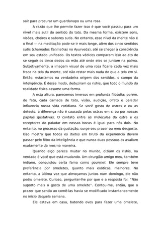 sair para procurar um guardanapo ou uma rosa.
A razão que lhe permite fazer isso é que você passou para um
nível mais sutil do sentido do tato. Da mesma forma, existem sons,
visões, cheiros e sabores sutis. No entanto, esse nível da mente não é
o final — na meditação pode-se ir mais longe, além dos cinco sentidos
sutis (chamados Tanmatras no Ayurveda), até se chegar à consciência
em seu estado unificado. Os textos védicos comparam isso ao ato de
se seguir os cinco dedos da mão até onde eles se juntam na palma.
Subjetivamente, a imagem visual de uma rosa ficaria cada vez mais
fraca na tela da mente, até não restar mais nada do que a tela em si.
Então, estaríamos na verdadeira origem dos sentidos, o campo da
inteligência. É desse modo, deduziram os rishis, que todo o mundo da
realidade física assume uma forma.
A esta altura, parecemos imersos em profunda filosofia; porém,
de fato, cada camada de tato, visão, audição, olfato e paladar
influencia nossa vida cotidiana. Se você gosta de ostras e eu as
detesto, a diferença não é causada pelas ostras em si ou por nossas
papilas gustativas. O contato entre as moléculas da ostra e os
receptores do paladar em nossas bocas é igual para nós dois. No
entanto, no processo da gustação, surge seu prazer ou meu desgosto.
Isso mostra que todos os dados em bruto da experiência devem
passar pelo filtro da inteligência e que nunca duas pessoas os avaliam
exatamente da mesma maneira.
Quando algo parece mudar no mundo, diziam os rishis, na
verdade é você que está mudando. Um cirurgião amigo meu, também
indiano, conquistou certa fama como gourmet. Ele sempre teve
preferência por omeletes, quanto mais exóticas, melhores. No
entanto, a última vez que almoçamos juntos num domingo, ele não
pediu omelete. Curioso, perguntei-lhe por que e a resposta foi: “Não
suporto mais o gosto de uma omelete”. Contou-me, então, que o
prazer que sentia ao comê-las havia se modificado instantaneamente
no início daquela semana.
Ele estava em casa, batendo ovos para fazer uma omelete,
 