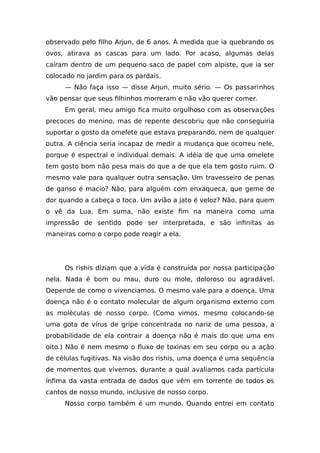 observado pelo filho Arjun, de 6 anos. À medida que ia quebrando os
ovos, atirava as cascas para um lado. Por acaso, algumas delas
caíram dentro de um pequeno saco de papel com alpiste, que ia ser
colocado no jardim para os pardais.
— Não faça isso — disse Arjun, muito sério. — Os passarinhos
vão pensar que seus filhinhos morreram e não vão querer comer.
Em geral, meu amigo fica muito orgulhoso com as observações
precoces do menino, mas de repente descobriu que não conseguiria
suportar o gosto da omelete que estava preparando, nem de qualquer
outra. A ciência seria incapaz de medir a mudança que ocorreu nele,
porque é espectral e individual demais. A idéia de que uma omelete
tem gosto bom não pesa mais do que a de que ela tem gosto ruim. O
mesmo vale para qualquer outra sensação. Um travesseiro de penas
de ganso é macio? Não, para alguém com enxaqueca, que geme de
dor quando a cabeça o toca. Um avião a jato é veloz? Não, para quem
o vê da Lua. Em suma, não existe fim na maneira como uma
impressão de sentido pode ser interpretada, e são infinitas as
maneiras como o corpo pode reagir a ela.
Os rishis diziam que a vida é construída por nossa participação
nela. Nada é bom ou mau, duro ou mole, doloroso ou agradável.
Depende de como o vivenciamos. O mesmo vale para a doença. Uma
doença não é o contato molecular de algum organismo externo com
as moléculas de nosso corpo. (Como vimos, mesmo colocando-se
uma gota de vírus de gripe concentrada no nariz de uma pessoa, a
probabilidade de ela contrair a doença não é mais do que uma em
oito.) Não é nem mesmo o fluxo de toxinas em seu corpo ou a ação
de células fugitivas. Na visão dos rishis, uma doença é uma sequência
de momentos que vivemos, durante a qual avaliamos cada partícula
ínfima da vasta entrada de dados que vêm em torrente de todos os
cantos de nosso mundo, inclusive de nosso corpo.
Nosso corpo também é um mundo. Quando entrei em contato
 
