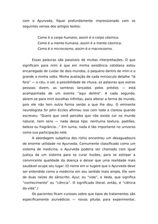 com o Ayurveda, fiquei profundamente impressionado com os
seguintes versos dos antigos textos:
Como é o corpo humano, assim é o corpo cósmico.
Como é a mente humana, assim é a mente cósmica.
Como é o microcosmo, assim é o macrocosmo.
Essas palavras são passíveis de muitas interpretações. O que
significam para mim é que em minha existência cotidiana estou
encarregado de cuidar de dois mundos, o pequeno dentro de mim e o
grande a minha volta. Minha avaliação de cada minúsculo detalhe “lá
fora” — o céu, o sol, a possibilidade de chuva, as palavras que outras
pessoas dizem, as sombras lançadas pelos prédios — está
acompanhada de um evento “aqui dentro”. A cada segundo,
abrem-se para mim escolhas infinitas, para alterar a forma do mundo,
pois ele não tem outra forma senão a que lhe dou. O eminente
neurologista Sir John Eccles afirmou isso com toda a clareza quando
escreveu: “Quero que você perceba que não existe cor no mundo
natural, nem sons — nada desse tipo; nenhuma textura, padrões,
beleza ou fragrância...” Em suma, nada é tão importante no universo
como sua participação nele.
A abordagem subjetiva dos rishis encontrou um desaguadouro
de enorme utilidade no Ayurveda. Comumente classificado como um
sistema de medicina, o Ayurveda poderia ser chamado com igual
justiça de um sistema para se curar ilusões, para se estirpar a
convincente qualidade da doença e deixar que uma realidade mais
saudável ocupe seu lugar. (O nome em si sugere que o Ayurveda deve
ser entendido como a medicina em seu sentido mais amplo. Ele vem
de duas raízes do sânscrito: Ayur, ou “vida”, e Veda, que significa
“conhecimento” ou “ciência”. O significado literal, então, é “ciência
da vida”.)
Os pacientes ficam curiosos sobre que tipos de tratamentos são
especificamente aiurvédicos — novas pílulas para experimentar,
 