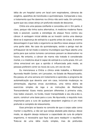 idéia de um hospital como um local com respiradores, câmaras de
oxigênio, aparelhos de transfusão e quimioterapia. Comparado a isso,
o tratamento que lhe daremos na clínica não será nada. Em princípio,
quero que seu corpo atinja um profundo estado de descanso.
Chitra era uma pessoa confiante e concordou em ir. Em parte, é
claro, porque não tinha outra alternativa. A medicina moderna fizera
todo o possível, usando a estratégia do ataque físico contra seu
câncer. A vantagem inicial obtida ao se investir contra uma doença
deve-se à esperança de extirpá-la o quanto antes do corpo. A enorme
desvantagem é que todo o organismo se danifica nesse ataque contra
uma parte dele. No caso da quimioterapia, existe o perigo real de
enfraquecer de tal modo o sistema imunológico que fique aberta uma
porta para que outros tumores cancerosos possam se desenvolver no
futuro. No entanto, o câncer de mama não tratado é considerado
mortal, e a medicina atual é capaz de extirpá-lo a curto prazo. Em um
clima emocional em que a opinião é influenciada pelo medo, as
pessoas preferem correr os riscos da cura, em vez do mal.
Eu mencionava a Chitra a clínica onde trabalho, o Maharishi
Ayurveda Health Center, em Lancaster, no Estado de Massachusetts.
Ela passou ali uma semana em tratamento e aprendeu o programa de
automedicação que deveria usar em casa, incluindo mudanças na
alimentação, algumas ervas aiurvédicas, uma rotina diária de
exercícios simples de ioga e as instruções de Meditação
Transcendental. Esses meios pareciam diferentes à primeira vista,
mas todos visavam, no fundo, trazer tranqüilidade a seu dia-a-dia e,
assim, construir uma base para a cura. No Ayurveda, o requisito mais
importante para a cura de qualquer desordem orgânica é um nível
profundo e completo de relaxamento.
Esse princípio se baseia no conceito de que o corpo sabe como
manter o equilíbrio, a não ser que esteja abalado pela doença; desse
modo, se alguém deseja restaurar a capacidade de cura do próprio
organismo, é necessário que faça tudo para readquirir o equilíbrio.
Trata-se de uma idéia muito simples, mas de profundas
 