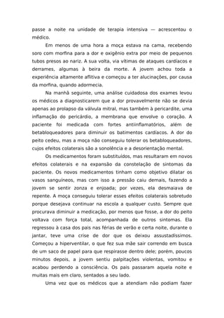 passe a noite na unidade de terapia intensiva — acrescentou o
médico.
Em menos de uma hora a moça estava na cama, recebendo
soro com morfina para a dor e oxigênio extra por meio de pequenos
tubos presos ao nariz. A sua volta, via vítimas de ataques cardíacos e
derrames, algumas à beira da morte. A jovem achou toda a
experiência altamente aflitiva e começou a ter alucinações, por causa
da morfina, quando adormecia.
Na manhã seguinte, uma análise cuidadosa dos exames levou
os médicos a diagnosticarem que a dor provavelmente não se devia
apenas ao prolapso da válvula mitral, mas também à pericardite, uma
inflamação do pericárdio, a membrana que envolve o coração. A
paciente foi medicada com fortes antiinflamatórios, além de
betabloqueadores para diminuir os batimentos cardíacos. A dor do
peito cedeu, mas a moça não conseguiu tolerar os betabloqueadores,
cujos efeitos colaterais são a sonolência e a desorientação mental.
Os medicamentos foram substituídos, mas resultaram em novos
efeitos colaterais e na expansão da constelação de sintomas da
paciente. Os novos medicamentos tinham como objetivo dilatar os
vasos sanguíneos, mas com isso a pressão caiu demais, fazendo a
jovem se sentir zonza e enjoada; por vezes, ela desmaiava de
repente. A moça conseguiu tolerar esses efeitos colaterais sobretudo
porque desejava continuar na escola a qualquer custo. Sempre que
procurava diminuir a medicação, por menos que fosse, a dor do peito
voltava com força total, acompanhada de outros sintomas. Ela
regressou à casa dos pais nas férias de verão e certa noite, durante o
jantar, teve uma crise de dor que os deixou assustadíssimos.
Começou a hiperventilar, o que fez sua mãe sair correndo em busca
de um saco de papel para que respirasse dentro dele; porém, poucos
minutos depois, a jovem sentiu palpitações violentas, vomitou e
acabou perdendo a consciência. Os pais passaram aquela noite e
muitas mais em claro, sentados a seu lado.
Uma vez que os médicos que a atendiam não podiam fazer
 