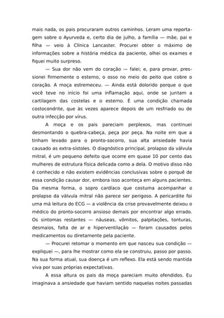 mais nada, os pais procuraram outros caminhos. Leram uma reporta-
gem sobre o Ayurveda e, certo dia de julho, a família — mãe, pai e
filha — veio à Clínica Lancaster. Procurei obter o máximo de
informações sobre a história médica da paciente, olhei os exames e
fiquei muito surpreso.
— Sua dor não vem do coração — falei; e, para provar, pres-
sionei firmemente o esterno, o osso no meio do peito que cobre o
coração. A moça estremeceu. — Ainda está dolorido porque o que
você teve no início foi uma inflamação aqui, onde se juntam a
cartilagem das costelas e o esterno. É uma condição chamada
costocondrite, que às vezes aparece depois de um resfriado ou de
outra infecção por vírus.
A moça e os pais pareciam perplexos, mas continuei
desmontando o quebra-cabeça, peça por peça. Na noite em que a
tinham levado para o pronto-socorro, sua alta ansiedade havia
causado as extra-sístoles. O diagnóstico principal, prolapso da válvula
mitral, é um pequeno defeito que ocorre em quase 10 por cento das
mulheres de estrutura física delicada como a dela. O motivo disso não
é conhecido e não existem evidências conclusivas sobre o porquê de
essa condição causar dor, embora isso aconteça em alguns pacientes.
Da mesma forma, o sopro cardíaco que costuma acompanhar o
prolapso da válvula mitral não parece ser perigoso. A pericardite foi
uma má leitura do ECG — a violência da crise provavelmente deixou o
médico do pronto-socorro ansioso demais por encontrar algo errado.
Os sintomas restantes — náuseas, vômitos, palpitações, tonturas,
desmaios, falta de ar e hiperventilação — foram causados pelos
medicamentos ou diretamente pela paciente.
— Procurei retomar o momento em que nasceu sua condição —
expliquei —, para lhe mostrar como ela se construiu, passo por passo.
Na sua forma atual, sua doença é um reflexo. Ela está sendo mantida
viva por suas próprias expectativas.
A essa altura os pais da moça pareciam muito ofendidos. Eu
imaginava a ansiedade que haviam sentido naquelas noites passadas
 