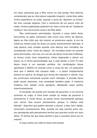 em claro, pensando que a filha corria um real perigo. Para fazê-los
compreender que eu não estava culpando ninguém, contei-lhes sobre
minha experiência no avião, quando o aviso de “Apertem os Cintos”
fez meu coração disparar. Com o acréscimo de um pouco mais de
medo, minhas palpitações poderiam ter sido o início de um “problema
cardíaco” tão convincente como o da filha deles.
Mas continuavam perturbados. Quando a moça sofria dores
lancinantes no peito, pensavam nela como uma vítima da doença.
Agora eu lhes dizia que ela mesma se provocava aquilo. A era da
medicina mente-corpo fez disso um ponto extremamente delicado. A
vida parecia mais simples quando uma doença sem micróbios era
considerada como “coisa da cabeça”. Os micróbios foram em grande
parte dominados, mas isso, em vez de nos deixar livres das moléstias,
as tornou muito mais enigmáticas. Estou esperando o câncer me
atacar ou é minha personalidade que o está dando a mim? O caso
dessa moça é um exemplo perfeito. Um cardiologista talvez
apontasse o defeito no coração como a causa da dor; um psiquiatra
diria que o defeito não causava nada — a jovem simplesmente
entrara em pânico. As drogas que tomou lhe induziam o vômito, mas
ela continuava vomitando quando eram retiradas. A pressão baixa
pode causar desmaios, mas ansiedade também pode. A medicina
moderna tem estado numa gangorra, debatendo esses pontos
interminavelmente.
O resultado, de acordo com estudos de pacientes, é um enorme
aumento na culpa. A linha entre sondar os medos do paciente e
alimentá-los é muito tênue. Já passei horas aconselhando pessoas
com câncer. Elas ouvem atentamente, porque “o médico está
falando”. Digo-lhes que podem derrotar o câncer, e elas, bem rápido,
concordam ansiosamente. Mas, quando me vejo sozinho outra vez,
sou perseguido pelo pensamento terrível que percebo oculto em seus
olhos: “O senhor diz que estou doente e que o causador disso sou eu
mesmo”.
A moça estava em silêncio fazia certo tempo.
 