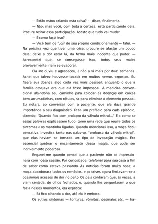 — Então estou criando esta coisa? — disse, finalmente.
— Não, mas você, com toda a certeza, está participando dela.
Procure retirar essa participação. Aposto que tudo vai mudar.
— E como faço isso?
— Você tem de fugir de seu próprio condicionamento — falei. —
Na próxima vez que tiver uma crise, procure se afastar um pouco
dela; deixe a dor estar lá, da forma mais inocente que puder. —
Acrescentei que, se conseguisse isso, todos seus males
provavelmente iriam se evaporar.
Ela me ouviu e agradeceu, e não a vi mais por duas semanas.
Achei que talvez houvesse tocado em muitos nervos expostos. Eu
fizera sua doença algo cada vez mais pessoal, enquanto o que a
família desejava era que ela fosse impessoal. A medicina conven-
cional abandona seu caminho para colocar as doenças em caixas
bem-arrumadinhas, com rótulos, só para eliminar o elemento pessoal.
Eu notara, ao conversar com a paciente, que ela dava grande
importância a seu diagnóstico. Fazia um prefácio para cada episódio,
dizendo: “Quando fico com prolapso da válvula mitral...” Era como se
essas palavras explicassem tudo, como uma rede que reunia todos os
sintomas e os mantinha ligados. Quando mencionei isso, a moça ficou
pensativa. Investira tanto nas palavras “prolapso da válvula mitral”,
que elas haviam se tornado um tipo de invocação mágica. Era
essencial quebrar o encantamento dessa magia, que pode ser
incrivelmente poderosa.
Enganei-me quando pensei que a paciente não se impressio-
nara com nossa sessão. Por curiosidade, telefonei para sua casa a fim
de saber como estava passando. As notícias foram muito boas; a
moça abandonara todos os remédios, e as crises agora limitavam-se a
ocasionais acessos de dor no peito. Os pais contaram que, às vezes, a
viam sentada, de olhos fechados, e, quando lhe perguntaram o que
fazia nesses momentos, ela explicou:
— Só fico olhando a dor, até ela ir embora.
Os outros sintomas — tonturas, vômitos, desmaios etc. — ha-
 