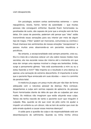 viam desaparecido.
Em psicologia, existem certos sentimentos extremos — como
repugnância, receio, horror, temor da autoridade — que muitas
pessoas não conseguem enfrentar. Quando ficam horrorizadas ou
paralisadas de susto, são capazes de jurar que a emoção vem de fora
delas. Em casos de paranóia, poderiam até pensar que “eles” estão
transmitindo essas sensações para seu interior por meio de algum
tipo de magia. (“Eles” podem ser marcianos, comunistas ou vizinhos.)
Freud chamava tais sentimentos de nossas emoções “excepcionais” e
passou muitos anos observando-os em pacientes neuróticos e
psicóticos.
No entanto, a excepcionalidade está sempre presente, creio eu.
Ela é o meio de a natureza colocar um véu sobre nossos medos mais
secretos; ela nos esconde nossa dor interna até o momento em que
essa dor rompe uma represa invisível e chega aos borbotões. Então,
surge o pensamento gêmeo: “Isto está acontecendo a mim ou eu o
estou fazendo a mim?” Não importa se o resultado é uma doença ou
apenas uma sensação de extremo desconforto. O importante é evitar
que o paciente fique enroscado em suas dúvidas — esse é o caminho
da paralisia total.
A medicina já pagou um preço muito alto por não lidar de forma
adequada com a natureza pessoal da doença. Para começar,
despertamos a culpa sem sermos capazes de aplacá-la. As pessoas
ficam horrorizadas diante da idéia de que são as culpadas por seus
males. Os médicos não imaginam que estão atiçando essa culpa.
Talvez ela tenha nascido de tanto o paciente ouvir que ninguém é
culpado. Mas, quando se diz que viver do jeito certo irá ajudar a
impedir um enfarte ou um câncer, não se tem de aceitar que viver do
jeito errado ajudará a causar essas mesmas doenças?
A saída para a questão da culpa e da responsabilidade está em
desembaraçá-la do sofrimento. Quando eu tinha minha clínica
 