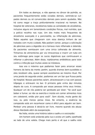 Em todas as doenças, e não apenas no câncer de pulmão, os
pacientes frequentemente estão viciados demais, sentindo-se cul-
pados demais ou só convencidos demais para serem ajudados. Não
há como negar o traço profundamente irracional no homem. No
hospital de veteranos, recebíamos todas as variedades de alcoólatras,
inclusive alguns em lamentáveis condições físicas, mal nutridos, que
a polícia recolhia nas ruas. Um dos males mais frequentes do
alcoolismo avançado é a pancreatite, ou inflamação do pâncreas.
Todos aqueles que chegavam com essa doença tinham de ser
tratados com muito cuidado. Não podiam comer, porque a solicitação
do pâncreas para a digestão só o tornava mais inflamado e dolorido.
Os pacientes vomitavam com uma única colherada de alimento.
Tínhamos de alimentá-los por via intravenosa e inserir um tubo em
seu estômago para sugar os sucos digestivos que continuavam a
inflamar o pâncreas. Além disso, injetávamos antibióticos para lutar
contra a infecção que muitas vezes se instalava.
Isso era o máximo que podíamos fazer para arrancar esses
homens da beira da morte; porém, quando éramos bem-sucedidos e
eles recebiam alta, quase sempre assistíamos ao mesmo ritual. Por
uma janela do segundo andar, podíamos ver um bar que ficava perto
do hospital. Nossos pacientes saíam, atravessavam a rua com passos
trôpegos e entravam no bar. O primeiro gole vinha dez minutos
depois da cura. A compaixão por essas pessoas tinha seus limites.
Qualquer um de nós poderia ser perdoado por dizer: “Se você quer
beber e fumar, se não se exercita e insiste em comer alimentos ricos
em colesterol, então pior para você”. Sem dúvida, muita gente diz
isso, ou pelo menos pensa nisso. No entanto, a essência da
compaixão está em reconhecer como é difícil para alguém ser bom.
Perdoar uma pessoa é deixá-la ser livre, mesmo quando ela abusa
dessa liberdade além da exasperação.
Na Índia, existe uma história sobre o sadhu e o escorpião:
Um homem está andando pela rua e avista um sadhu ajoelhado
ao lado de uma valeta. Chega mais perto e vê que o sadhu está
 