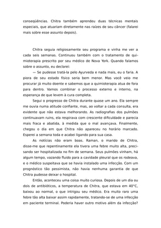 conseqüências. Chitra também aprendeu duas técnicas mentais
especiais, que atuariam diretamente nas raízes de seu câncer (falarei
mais sobre esse assunto depois).
Chitra seguia religiosamente seu programa e vinha me ver a
cada seis semanas. Continuou também com o tratamento de qui-
mioterapia prescrito por seu médico de Nova York. Quando falamos
sobre o assunto, eu declarei:
— Se pudesse tratá-la pelo Ayurveda e nada mais, eu o faria. A
piora de seu estado físico seria bem menor. Mas você veio me
procurar já muito doente e sabemos que a quimioterapia atua de fora
para dentro. Vamos combinar o processo externo e interno, na
esperança de que levem à cura completa.
Segui o progresso de Chitra durante quase um ano. Ela sempre
me ouvia numa atitude confiante, mas, ao voltar a cada consulta, era
evidente que não estava melhorando. As radiografias dos pulmões
continuavam ruins, ela respirava com crescente dificuldade e parecia
mais fraca e abatida, à medida que o mal avançava. Finalmente,
chegou o dia em que Chitra não apareceu no horário marcado.
Esperei a semana toda e acabei ligando para sua casa.
As notícias não eram boas. Raman, o marido de Chitra,
disse-me que repentinamente ela tivera uma febre muito alta, preci-
sando ser hospitalizada no fim de semana. Seus pulmões vinham, há
algum tempo, vazando fluido para a cavidade pleural que os rodeava,
e o médico suspeitava que se havia instalado uma infecção. Com um
prognóstico tão pessimista, não havia nenhuma garantia de que
Chitra pudesse deixar o hospital.
Então, aconteceu uma coisa muito curiosa. Depois de um dia ou
dois de antibióticos, a temperatura de Chitra, que estava em 40°C,
baixou ao normal, o que intrigou seu médico. Era muito raro uma
febre tão alta baixar assim rapidamente, tratando-se de uma infecção
em paciente terminal. Poderia haver outro motivo além da infecção?
 