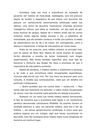 Considero cada vez mais a importância da realidade do
paciente. Um médico de meia-idade, radiologista, veio me procurar
depois de receber o diagnóstico de que estava com leucemia. Ele
possuía um conhecimento extremamente sofisticado sobre sua
doença, uma forma de leucemia imprevisível, chamada leucemia
mielogênica crônica, que afeta os mielócitos, um dos tipos de gló-
bulos brancos do sangue. Apesar de o médico ainda não ter outros
sintomas senão alguma fadiga durante o dia, a estatística de
mortalidade, que ele também conhecia a fundo, era sombria. A média
de sobrevivência era de 36 a 44 meses. Em contrapartida, como a
doença é imprevisível, o tempo de vida poderia ser muito maior.
Antes de me procurar, esse médico estivera no principal insti-
tuto do câncer de Nova York. Depois de vários exames de sangue
foi-lhe oferecida a escolha de tentar tratamento com drogas
experimentais. Não existe remédio específico para esse tipo de
leucemia e nenhuma das drogas lhe dava a promessa de que a
expectativa de vida poderia aumentar.
Depois de ponderar, o médico rejeitou o tratamento e começou
a ler tudo o que encontrava sobre recuperações espontâneas,
inclusive algo escrito por mim. Por isso viera me procurar para uma
consulta. A medida que conversávamos, notei que um detalhe em
particular o preocupava.
— Quero acreditar que me curarei disto — contou-me. — Mas
existe algo que realmente me perturba. Li sobre muitas recuperações
de câncer, mas não encontrei nada parecido em relação à leucemia.
Qualquer um via como sua mente médica estava funcionando.
O tipo de leucemia que o acometera está ligado a um componente
genético denominado cromossomo Filadélfia. Os exames haviam se
revelado positivos e, para um paciente médico, esse era o fim da
história — ele estava geneticamente condenado. A única coisa que
poderia esperar era um milagre, algo que talvez encontrasse no
Ayurveda, mas não conseguia achar relatos sobre curas milagrosas da
leucemia em nenhum lugar.
 