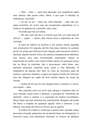 — Olhe — falei —, você está obcecado com estatísticas sobre
essa doença. Não pense nelas. Afinal, o que quer é derrotar as
estatísticas, concorda?
— Eu sei, eu sei — disse ele, meio distraído. — Mas não con-
segui encontrar um único caso de recuperação espontânea na li-
teratura. Eu poderia ser o primeiro, claro, mas...
Foi então que tive um estalo.
— Por que você não diz a si mesmo que tem um outro tipo de
câncer? — sugeri. — Assim, pelo menos teria a esperança de uma
remissão.
O rosto do médico se iluminou e ele aceitou minha sugestão
com entusiasmo. Em seguida, dei-lhe mais boas notícias. Eu acabara
de ler um artigo que afirmava haver ligação entre leucemia infantil e
estresse. Aquele homem tinha uma doença completamente diferente,
mas levava uma vida incrivelmente estressante. Estava se
divorciando da mulher, seus sócios tinham aberto um processo contra
ele, os filhos, já crescidos, não o procuravam; além disso, meu
paciente precisava sustentar duas casas e três Mercedes. O
diagnóstico da doença fora feito no meio da rancorosa ação de
divórcio, quase por acidente, e agora sua esposa insistia em continuar
com ele. Alegava ter medo de ficar sozinha depois da morte do
marido.
— Acabei de ler que há uma ligação entre o estresse e a leuce-
mia infantil — falei.
Meu paciente sorriu ao ouvir isso, porque o cientista nele viu
uma conexão causal entre o estresse, a ativação de “hormônios do
estresse”, como o cortisol, e a supressão do sistema imunológico.
Talvez fosse isso que estivesse lhe acontecendo. Ninguém até então
lhe falara a respeito de qualquer ligação entre o estresse e sua
doença, mas agora ele tinha um fio em que se agarrar.
O médico foi embora e continuou a passar bem. Quando voltou
para nova consulta, perguntou-me se deveria fazer um hemograma. A
leucemia causa uma desastrosa elevação no número de glóbulos
 