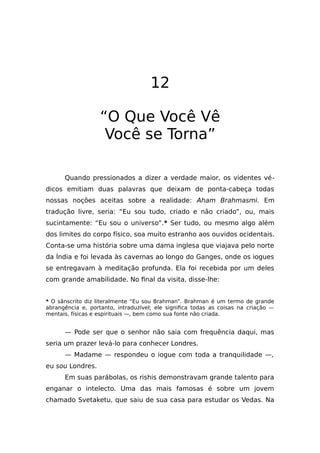 12
“O Que Você Vê
Você se Torna”
Quando pressionados a dizer a verdade maior, os videntes vé-
dicos emitiam duas palavras que deixam de ponta-cabeça todas
nossas noções aceitas sobre a realidade: Aham Brahmasmi. Em
tradução livre, seria: “Eu sou tudo, criado e não criado”, ou, mais
sucintamente: “Eu sou o universo”.* Ser tudo, ou mesmo algo além
dos limites do corpo físico, soa muito estranho aos ouvidos ocidentais.
Conta-se uma história sobre uma dama inglesa que viajava pelo norte
da Índia e foi levada às cavernas ao longo do Ganges, onde os iogues
se entregavam à meditação profunda. Ela foi recebida por um deles
com grande amabilidade. No final da visita, disse-lhe:
* O sânscrito diz literalmente “Eu sou Brahman”. Brahman é um termo de grande
abrangência e, portanto, intraduzível; ele significa todas as coisas na criação —
mentais, físicas e espirituais —, bem como sua fonte não criada.
— Pode ser que o senhor não saia com frequência daqui, mas
seria um prazer levá-lo para conhecer Londres.
— Madame — respondeu o iogue com toda a tranquilidade —,
eu sou Londres.
Em suas parábolas, os rishis demonstravam grande talento para
enganar o intelecto. Uma das mais famosas é sobre um jovem
chamado Svetaketu, que saiu de sua casa para estudar os Vedas. Na
 
