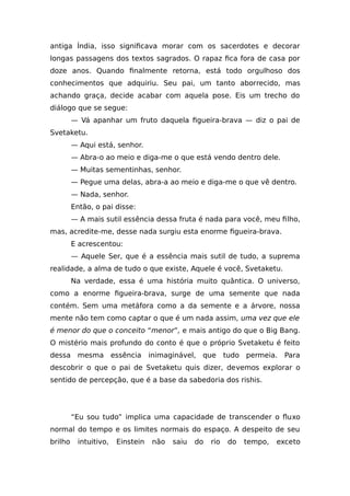 antiga Índia, isso significava morar com os sacerdotes e decorar
longas passagens dos textos sagrados. O rapaz fica fora de casa por
doze anos. Quando finalmente retorna, está todo orgulhoso dos
conhecimentos que adquiriu. Seu pai, um tanto aborrecido, mas
achando graça, decide acabar com aquela pose. Eis um trecho do
diálogo que se segue:
— Vá apanhar um fruto daquela figueira-brava — diz o pai de
Svetaketu.
— Aqui está, senhor.
— Abra-o ao meio e diga-me o que está vendo dentro dele.
— Muitas sementinhas, senhor.
— Pegue uma delas, abra-a ao meio e diga-me o que vê dentro.
— Nada, senhor.
Então, o pai disse:
— A mais sutil essência dessa fruta é nada para você, meu filho,
mas, acredite-me, desse nada surgiu esta enorme figueira-brava.
E acrescentou:
— Aquele Ser, que é a essência mais sutil de tudo, a suprema
realidade, a alma de tudo o que existe, Aquele é você, Svetaketu.
Na verdade, essa é uma história muito quântica. O universo,
como a enorme figueira-brava, surge de uma semente que nada
contém. Sem uma metáfora como a da semente e a árvore, nossa
mente não tem como captar o que é um nada assim, uma vez que ele
é menor do que o conceito “menor”, e mais antigo do que o Big Bang.
O mistério mais profundo do conto é que o próprio Svetaketu é feito
dessa mesma essência inimaginável, que tudo permeia. Para
descobrir o que o pai de Svetaketu quis dizer, devemos explorar o
sentido de percepção, que é a base da sabedoria dos rishis.
“Eu sou tudo” implica uma capacidade de transcender o fluxo
normal do tempo e os limites normais do espaço. A despeito de seu
brilho intuitivo, Einstein não saiu do rio do tempo, exceto
 