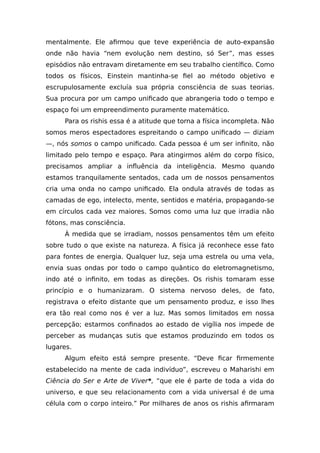 mentalmente. Ele afirmou que teve experiência de auto-expansão
onde não havia “nem evolução nem destino, só Ser”, mas esses
episódios não entravam diretamente em seu trabalho científico. Como
todos os físicos, Einstein mantinha-se fiel ao método objetivo e
escrupulosamente excluía sua própria consciência de suas teorias.
Sua procura por um campo unificado que abrangeria todo o tempo e
espaço foi um empreendimento puramente matemático.
Para os rishis essa é a atitude que torna a física incompleta. Não
somos meros espectadores espreitando o campo unificado — diziam
—, nós somos o campo unificado. Cada pessoa é um ser infinito, não
limitado pelo tempo e espaço. Para atingirmos além do corpo físico,
precisamos ampliar a influência da inteligência. Mesmo quando
estamos tranquilamente sentados, cada um de nossos pensamentos
cria uma onda no campo unificado. Ela ondula através de todas as
camadas de ego, intelecto, mente, sentidos e matéria, propagando-se
em círculos cada vez maiores. Somos como uma luz que irradia não
fótons, mas consciência.
À medida que se irradiam, nossos pensamentos têm um efeito
sobre tudo o que existe na natureza. A física já reconhece esse fato
para fontes de energia. Qualquer luz, seja uma estrela ou uma vela,
envia suas ondas por todo o campo quântico do eletromagnetismo,
indo até o infinito, em todas as direções. Os rishis tomaram esse
princípio e o humanizaram. O sistema nervoso deles, de fato,
registrava o efeito distante que um pensamento produz, e isso lhes
era tão real como nos é ver a luz. Mas somos limitados em nossa
percepção; estarmos confinados ao estado de vigília nos impede de
perceber as mudanças sutis que estamos produzindo em todos os
lugares.
Algum efeito está sempre presente. “Deve ficar firmemente
estabelecido na mente de cada indivíduo”, escreveu o Maharishi em
Ciência do Ser e Arte de Viver*, “que ele é parte de toda a vida do
universo, e que seu relacionamento com a vida universal é de uma
célula com o corpo inteiro.” Por milhares de anos os rishis afirmaram
 