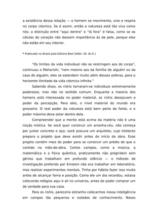 a existência dessa relação — o homem se movimenta, vive e respira
no corpo cósmico. Se é assim, então a natureza está tão viva como
nós; a distinção entre “aqui dentro” e “lá fora” é falsa, como se as
células do coração não dessem importância às da pele, porque elas
não estão em seu interior.
* Publicado no Brasil pela Editora Best Seller. (N. do E.)
“Os limites da vida individual não se restringem aos do corpo”,
continuou o Maharishi, “nem mesmo aos da família de alguém ou da
casa de alguém; eles se estendem muito além dessas esferas, para o
horizonte ilimitado da vida cósmica infinita.”
Sabendo disso, os rishis tornaram-se indivíduos extremamente
poderosos, mas não no sentido comum. Enquanto a maioria dos
homens está interessada no poder material, os rishis desejavam o
poder da percepção. Para eles, o nível material do mundo era
grosseiro. O real poder da natureza está bem perto da fonte, e o
poder máximo deve estar dentro dela.
Compreender que a mente está acima da matéria não é uma
noção mística. Se você quer construir um arranha-céu, não começa
por juntar concreto e aço; você procura um arquiteto, cujo intelecto
prepara o projeto que deve existir antes do início da obra. Esse
projeto contém mais do poder para se construir um prédio do que o
contido na mão-de-obra. Certos campos, como a música, a
matemática e a física quântica, praticamente não progridem sem
gênios que trabalham em profundo silêncio — o método de
investigação preferido por Einstein não era trabalhar em laboratório,
mas realizar experimentos mentais. Tinha por hábito fazer isso muito
antes de alcançar fama e posição. Como ele um dia recordou, estava
colocando relógios aqui e ali no universo, antes de poder comprar um
de verdade para sua casa.
Para os rishis, pareceria estranho colocarmos nossa inteligência
em campos tão pequenos e isolados de conhecimento. Nosso
 