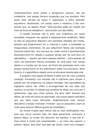 condicionamento social proíbe a perspectiva cósmica, não por
condená-la, mas porque fornece ocupações que nos distraem. Para
quem está cercado de tijolos e argamassa, é difícil aprender
arquitetura. Atualmente, um campo como a medicina é tão com-
plicado que, se alguém disser “Este paciente pode ser tratado por
meio do fluxo da inteligência”, será ouvido com descrédito.
O estado ilimitado não é visto com frequência em nossa
sociedade, enquanto seu oposto é absolutamente epidêmico. Todos
os dias os psiquiatras deparam com pacientes aleijados por limites,
pessoas que programaram em si mesmas a culpa, a ansiedade ou
inseguranças inomináveis. Os que adquiriram fobias são exemplos
extremos desse fato, uma vez que seu medo mortal é absolutamente
desproporcional em relação a qualquer perigo real. Se você leva um
agorafóbico — alguém que teme espaços abertos — para passear de
carro, ele demonstra intensa ansiedade. Se você parar num campo
aberto e o mandar sair do carro, ele ficará tão paralisado como uma
pessoa normal ficaria se lhe ordenassem saltar num precipício. Tente
forçá-lo, e o agorafóbico reagirá como se estivesse lutando pela vida.
A angústia mais aguda do fóbico é saber que ele criou a própria
condição. Entretanto, sua vontade não é suficiente para romper o
padrão que ele programou na própria fisiologia. (Um agorafóbico da
Inglaterra estava tão infeliz e envergonhado de sua fobia que
resolveu se suicidar. O método que escolheu foi dirigir seu carro por 3
quilômetros, algo que, tinha certeza, lhe seria letal! Quando isso
falhou, de início ele sentiu-se apavorado, mas pouco depois descobriu
que sua fobia havia diminuído. Acidentalmente esse homem
descobrira a terapia chamada “imersão”, que os psiquiatras usam às
vezes para arrancar fóbicos graves da irrealidade.)
Os limites criados pela ciência são os mais confinadores. Pes-
soas que nunca ouviram falar em Veda geralmente conhecem a
palavra Maya, ou ilusão. Em sânscrito, ela significa “o que não é”.
Esse termo é muito mal compreendido — os rishis não usavam a
palavra “Maya” para dizer que algo não existe, como uma miragem.
 