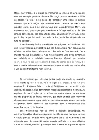 Maya, na verdade, é a ilusão de fronteiras, a criação de uma mente
que perdeu a perspectiva cósmica. Ela surge quando se vê um milhão
de coisas “lá fora” e se deixa de perceber uma coisa, o campo
invisível que é a origem do universo. Para quem lê os textos dos
grandes rishis, não é de admirar que eles considerassem Maya um
mau substituto para a perspectiva cósmica. O Yoga Vasishtha diz: “Na
infinita consciência, em cada átomo dela, universos vêm e vão, como
partículas de pó flutuando num raio de luz que brilha através de um
furo no telhado”.
A realidade quântica transborda das páginas de Vasishtha por-
que ele percebeu a perspectiva que ela lhe mostrou: “Em cada átomo
existem mundos dentro de mundos”. Demolir as fronteiras não faz o
mundo relativo desaparecer, mas lhe acrescenta uma outra dimensão
de realidade — a realidade torna-se ilimitada. Quando as paredes
caem, o mundo pode se expandir. E isso, de acordo com os rishis, é o
que faz toda a diferença entre um mundo que poderia ser um paraíso
e um que se transforma num inferno.
O mecanismo por trás das fobias pode ser usado de maneira
exatamente oposta, ou seja, na demolição de paredes, e não em sua
construção. Podemos falar com igual facilidade, e com muito mais
alegria, de pessoas que dominaram medos supostamente normais. As
equipes de construção de arranha-céus costumavam incluir uma
grande proporção de índios mohawk, que eram criados sem medo de
alturas. A mesma coragem pode ser formada pouco a pouco por meio
da prática, como acontece, por exemplo, com o malabarista que
caminha numa corda bamba.
Essa flexibilidade não se limita a estados psicológicos. Os
nutricionistas têm abundantes provas científicas para demonstrar que
o corpo precisa receber certa quantidade diária de vitaminas e de
minerais para não sucumbir a doenças da carência — o caso clássico
é o do escorbuto, um mal que afligia toda a Marinha inglesa na época
 
