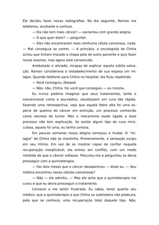 Ele decidiu fazer novas radiografias. No dia seguinte, Raman me
telefonou, exultante e confuso.
— Ela não tem mais câncer! — exclamou com grande alegria.
— O que quer dizer? — perguntei.
— Eles não encontraram mais nenhuma célula cancerosa, nada.
— Mal conseguia se conter. — A princípio, o oncologista de Chitra
achou que tinham trocado a chapa pela de outro paciente e quis fazer
novos exames, mas agora está convencido.
Arrebatado e aliviado, incapaz de explicar aquela súbita salva-
ção, Raman considerava o restabelecimento de sua esposa um mi-
lagre. Quando telefonei para Chitra no hospital, ela ficou repetindo:
— Você conseguiu, Deepak.
— Não, não, Chitra. Foi você que conseguiu — eu insistia.
Eu nunca poderia imaginar que seus tratamentos, tanto o
convencional como o aiurvédico, resultassem em cura tão rápida.
Fazendo uma retrospectiva, vejo que aquela febre alta foi uma es-
pécie de queima do câncer em extinção, um processo conhecido
como necrose do tumor. Mas o mecanismo exato ligado a esse
processo não tem explicação. Se existe algum tipo de cura mira-
culosa, aquela foi uma, eu tenho certeza.
Em poucas semanas nossa alegria começou a mudar. O “mi-
lagre” de Chitra não se mantinha. Primeiramente, a sensação surgiu
em seu íntimo. Em vez de se mostrar capaz de confiar naquela
recuperação inexplicável, ela entrou em conflito, com um medo
mórbido de que o câncer voltasse. Procurou-me e perguntou se devia
prosseguir com a quimioterapia.
— Faz dois meses que o câncer desapareceu — disse eu. — Seu
médico encontrou novas células cancerosas?
— Não — ela admitiu. — Mas ele acha que a quimioterapia me
curou e que eu devia prosseguir o tratamento.
Comecei a me sentir frustrado. Eu sabia, tanto quanto seu
médico, que a quimioterapia a que Chitra se submetera não produzia,
pelo que se conhece, uma recuperação total daquele tipo. Não,
 