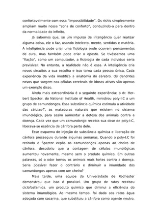 confortavelmente com essa “impossibilidade”. Os rishis simplesmente
ampliam muito nossa “zona de conforto”, conduzindo-a para dentro
da normalidade do infinito.
Já sabemos que, se um impulso de inteligência quer realizar
alguma coisa, ele o faz, usando intelecto, mente, sentidos e matéria.
A inteligência pode criar uma fisiologia onde ocorrem pensamentos
de cura, mas também pode criar o oposto. Se tivéssemos uma
“fiação”, como um computador, a fisiologia de cada indivíduo seria
previsível. No entanto, a realidade não é essa. A inteligência cria
novos circuitos a sua escolha e isso torna cada pessoa única. Cada
experiência da vida modifica a anatomia do cérebro. Os dendrites
novos que surgem nas células cerebrais de idosos ativos são apenas
um exemplo disso.
Ainda mais extraordinária é a seguinte experiência: o dr. Her-
bert Spector, do National Institute of Health, ministrou poly-I:C a um
grupo de camundongos. Essa substância química estimula a atividade
das células-T, as matadoras naturais que existem no sistema
imunológico, para assim aumentar a defesa dos animais contra a
doença. Cada vez que um camundongo recebia sua dose de poly-I:C,
liberava-se essência de cânfora perto dele.
Esse esquema de injeção de substância química e liberação de
cânfora prosseguiu durante algumas semanas. Quando o poly-I:C foi
retirado e Spector expôs os camundongos apenas ao cheiro de
cânfora, descobriu que a contagem de células imunológicas
aumentou novamente, mesmo sem o produto químico. Em outras
palavras, só o odor tornou os animais mais fortes contra a doença.
Seria possível fazer o contrário e diminuir a imunidade dos
camundongos apenas com um cheiro?
Mais tarde, uma equipe da Universidade de Rochester
demonstrou que isso é possível. Um grupo de ratos recebeu
ciclofosfamida, um produto químico que diminui a eficiência do
sistema imunológico. Ao mesmo tempo, foi dada aos ratos água
adoçada com sacarina, que substituiu a cânfora como agente neutro.
 