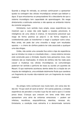 Quando a droga foi retirada, os animais continuaram a apresentar
queda na contagem das células imunológicas sempre que bebiam a
água. O que entusiasmou os pesquisadores foi a descoberta de que o
sistema imunológico tem capacidade de aprendizagem. Ele reage
diretamente a estímulos externos e não apenas ao ambiente interno
da corrente sanguínea.
Entretanto, num sentido mais amplo, essas experiências nos
mostram que o corpo não está ligado a reações previsíveis. A
inteligência de uma célula é criativa. O mecanismo previsível que
reage de forma positiva ao poly-I:C e de forma negativa à
ciclofosfamida pode se transformar e reagir a qualquer outra coisa.
Mais ainda, ele pode dar uma viravolta e reagir com resultados
opostos — o cheiro de cânfora poderia ter sido associado a qualquer
uma das drogas.
Então, não existe uma conexão fixa entre o tipo de experiência
que se introduz no corpo e o resultado disso — nosso sistema nervoso
está construído para o ilimitado. Quanto mais pensamos nisso, mais
notáveis são as implicações. O cheiro de cânfora não fez nada para
causar a mudança nas células imunológicas; os camundongos
poderiam ter sentido o perfume de rosas ou ouvido um quarteto de
Mozart. O que realmente aconteceu dentro deles foi a criação de um
impulso de inteligência, uma entidade totalmente fluida que coordena
um fragmento do mundo não-material com um fragmento do mundo
material.
Os antigos rishis conheciam isso muito bem. Um verso dos Ve-
das diz: “O que você vê você se torna”. Em outras palavras, a simples
experiência de perceber o mundo é que faz de você o que é. E existe
prova disso. Crianças que crescem em lares onde falta amor
apresentam uma série de sintomas emocionais — podem ser
infelizes, neuróticas, esquizofrênicas, doentias, raivosas etc.
Entretanto, a condição mais estranha é a denominada nanismo
 