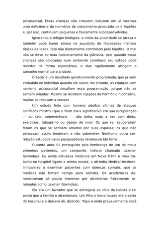 psicossocial. Essas crianças não crescem; induzem em si mesmas
uma deficiência do hormônio de crescimento produzido pela hipófise
e, por isso, continuam pequenas e fisicamente subdesenvolvidas.
Ignorando o relógio biológico, o início da puberdade se atrasa e
também pode haver atraso na aquisição de faculdades mentais
típicas da idade, fato não diretamente controlado pela hipófise. O mal
não se deve ao mau funcionamento da glândula, pois quando essas
crianças são colocadas num ambiente carinhoso seu estado pode
reverter de forma espontânea, e elas rapidamente atingem o
tamanho normal para a idade.
Crescer é um resultado geneticamente programado, que já vem
embutido no indivíduo quando ele nasce. No entanto, as crianças com
nanismo psicossocial desafiam essa programação porque não se
sentem amadas. Mesmo se recebem injeções de hormônio hipofisário,
muitas se recusam a crescer.
Um estudo feito com homens adultos vítimas de ataques
cardíacos mostrou que o fator mais significativo em sua recuperação
— ou seja, sobrevivência — não tinha nada a ver com dieta,
exercícios, tabagismo ou desejo de viver. Os que se recuperaram
foram os que se sentiam amados por suas esposas; os que não
pensavam assim tenderam a não sobreviver. Nenhuma outra cor-
relação estudada pelos pesquisadores revelou-se tão forte.
Durante anos fui perseguido pela lembrança de um de meus
primeiros pacientes, um camponês indiano chamado Laxman
Govindass. Eu ainda estudava medicina em Nova Délhi e meu tra-
balho no hospital ligado a minha escola, o All-India Medical Institute,
limitava-se a examinar pacientes com doenças comuns, que os
médicos não tinham tempo para atender. Os acadêmicos de-
monstravam ali pouco interesse por alcoólatras fisicamente ar-
ruinados como Laxman Govindass.
Ele era um lavrador que se entregara ao vício da bebida a tal
ponto que a família o abandonara. Um filho o havia levado até a porta
do hospital e o deixara ali, dizendo: “Aqui é onde provavelmente você
 