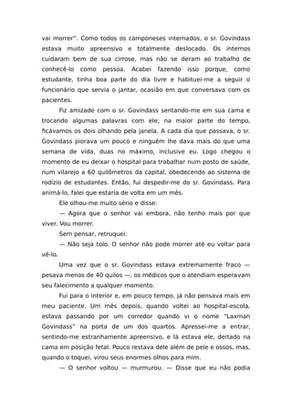 vai morrer”. Como todos os camponeses internados, o sr. Govindass
estava muito apreensivo e totalmente deslocado. Os internos
cuidaram bem de sua cirrose, mas não se deram ao trabalho de
conhecê-lo como pessoa. Acabei fazendo isso porque, como
estudante, tinha boa parte do dia livre e habituei-me a seguir o
funcionário que servia o jantar, ocasião em que conversava com os
pacientes.
Fiz amizade com o sr. Govindass sentando-me em sua cama e
trocando algumas palavras com ele; na maior parte do tempo,
ficávamos os dois olhando pela janela. A cada dia que passava, o sr.
Govindass piorava um pouco e ninguém lhe dava mais do que uma
semana de vida, duas no máximo, inclusive eu. Logo chegou o
momento de eu deixar o hospital para trabalhar num posto de saúde,
num vilarejo a 60 quilômetros da capital, obedecendo ao sistema de
rodízio de estudantes. Então, fui despedir-me do sr. Govindass. Para
animá-lo, falei que estaria de volta em um mês.
Ele olhou-me muito sério e disse:
— Agora que o senhor vai embora, não tenho mais por que
viver. Vou morrer.
Sem pensar, retruquei:
— Não seja tolo. O senhor não pode morrer até eu voltar para
vê-lo.
Uma vez que o sr. Govindass estava extremamente fraco —
pesava menos de 40 quilos —, os médicos que o atendiam esperavam
seu falecimento a qualquer momento.
Fui para o interior e, em pouco tempo, já não pensava mais em
meu paciente. Um mês depois, quando voltei ao hospital-escola,
estava passando por um corredor quando vi o nome “Laxman
Govindass” na porta de um dos quartos. Apressei-me a entrar,
sentindo-me estranhamente apreensivo, e lá estava ele, deitado na
cama em posição fetal. Pouco restava dele além de pele e ossos, mas,
quando o toquei, virou seus enormes olhos para mim.
— O senhor voltou — murmurou. — Disse que eu não podia
 