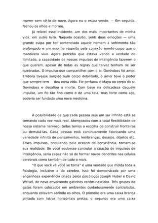 morrer sem vê-lo de novo. Agora eu o estou vendo. — Em seguida,
fechou os olhos e morreu.
Já relatei esse incidente, um dos mais importantes de minha
vida, em outro livro. Naquela ocasião, senti duas emoções — uma
grande culpa por ter sentenciado aquele homem a sofrimento tão
prolongado e um enorme respeito pela conexão mente-corpo que o
mantivera vivo. Agora percebo que estava vendo a verdade do
ilimitado, a capacidade de nossos impulsos de inteligência fazerem o
que querem, apesar de todas as regras que talvez tenham de ser
quebradas. O impulso que compartilhei com o sr. Govindass foi amor.
Embora tivesse surgido num corpo debilitado, o amor teve o poder
que sempre tem — deu nova vida. Ele perfurou o Maya no corpo do sr.
Govindass e desafiou a morte. Com base na delicadeza daquele
impulso, um fio tão fino como o de uma teia, mas forte como aço,
poderia ser fundada uma nova medicina.
A possibilidade de que cada pessoa seja um ser infinito está se
tornando cada vez mais real. Abençoados com a total flexibilidade de
nosso sistema nervoso, todos temos a escolha de construir fronteiras
ou derrubá-las. Cada pessoa está continuamente fabricando uma
variedade infinita de pensamentos, lembranças, desejos, objetos etc.
Esses impulsos, ondulando pelo oceano da consciência, tornam-se
sua realidade. Se você soubesse controlar a criação de impulsos de
inteligência, seria capaz não só de formar novos dendrites nas células
cerebrais como também de tudo o mais.
“O que você vê você se torna” é uma verdade que molda toda a
fisiologia, inclusive a do cérebro. Isso foi demonstrado por uma
engenhosa experiência criada pelos psicólogos Joseph Hubel e David
Weisel, de novo envolvendo gatinhos recém-nascidos. Três grupos de
gatos foram colocados em ambientes cuidadosamente controlados,
enquanto estavam abrindo os olhos. O primeiro era uma caixa branca
pintada com listras horizontais pretas; o segundo era uma caixa
 