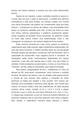 branca com listras verticais; o terceiro era uma caixa inteiramente
branca.
Depois de ser exposto a essas condições durante os poucos e
cruciais dias em que a visão se desenvolve, o cérebro dos gatinhos
acomodou-se a elas para sempre. Os animais criados num mundo
com listras horizontais não podiam ver corretamente nada que fosse
vertical — trombavam em pernas de cadeira, cuja verticalidade tinha
pouca ou nenhuma realidade para eles. O lote que ficara na caixa
com listras verticais apresentava o problema exatamente oposto,
sendo incapazes de perceber linhas horizontais. Os gatinhos criados
na caixa toda branca tinham uma desorientação maior e não
conseguiam se relacionar com nenhum objeto de forma correta.
Esses animais tornaram-se o que viram, porque os neurônios
responsáveis pela visão estavam agora rigidamente programados. No
caso dos seres humanos, o cérebro sacrifica parte de sua percepção
ilimitada sempre que percebe o mundo por meio de fronteiras. Sem a
capacidade de transcender, essa cegueira parcial é inevitável. As
impressões estão sendo continuamente depositadas em nossos
neurônios, e isso não vale apenas para a visão, mas para todos os
sentidos. Embora estejamos acostumados a chamar as mais fortes de
“estresse”, de fato, todas as impressões criam alguma limitação.
Para ilustrar: pesquisadores do M.I.T., trabalhando no início da
década de 80, procuraram compreender como funciona a audição
humana. Ela parece ser passiva, mas na verdade cada pessoa escuta
o mundo de uma maneira bem seletiva e interpreta de modo
particular os dados que chegam a seus ouvidos. (Um músico, por
exemplo, ouve tonalidade e harmonia onde alguém, sem ouvido para
música, só escuta ruídos.) Uma das experiências foi fazer pessoas
ouvirem ritmos curtos, simples (1-2-3 e 1-2-3 e 1-2-3) e depois
treiná-las a ouvir o ritmo de uma forma diferente (1-2, 3-e-l, 2, 3-e-l,
2). Depois que começaram a ouvir os ritmos de maneira diferente, os
pacientes relataram que os sons lhes pareciam mais novos e alegres.
Sem dúvida, a experiência ensinara essas pessoas a alterar
 