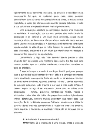 ligeiramente suas fronteiras invisíveis. No entanto, o resultado mais
interessante foi que, ao voltarem para casa, essas pessoas
descobriram que as cores lhes pareciam mais vivas, a música soava
mais feliz, o sabor dos alimentos de repente parecia delicioso, e tudo
a sua volta dava a impressão de ser mais digno de amor.
Uma pequenina abertura da percepção causou uma mudança
na realidade. A meditação, por sua vez, porque abre mais canais de
percepção e os conduz a um nível mais profundo, causa maior
mudança ainda, embora esta não se afaste muito do modo normal
como usamos nossa percepção. A construção de fronteiras continuará
sendo um fato da vida. O que os rishis fizeram foi infundir liberdade a
essa atividade, elevando-a a um nível que transcende os desejos e
pensamentos pequenos do ego isolado.
Comumente, o ego não tem escolha senão passar a vida
erigindo com desespero uma fronteira após outra. Ele faz isso pelo
mesmo motivo que as cidades medievais construíam muralhas —
para se proteger.
O ego acha que o mundo é um lugar hostil, perigoso, porque
tudo o que existe está separado do “Eu”. Essa é a condição conhecida
como dualidade, uma grande fonte de medo — os Vedas a chamam
de única fonte do medo. Quando olhamos “lá fora”, vemos todo tipo
de ameaça potencial, todo trauma e dor que a vida pode infligir. A
defesa lógica do ego é se emparedar junto com as coisas mais
agradáveis — família, prazeres, lembranças felizes, rostos e
atividades conhecidas. Os rishis não propunham a demolição desses
limites defensivos, embora muitos acreditem que fosse essa sua
intenção. Tanto no Oriente como no Ocidente, enraizou-se a idéia de
que os sábios indianos condenavam a “ilusão da vida”; no entanto,
como explicou o Maharishi, a realidade védica não se baseava em tal
absurdo.
P: A dualidade é apenas uma ilusão?
MAHARISHI: Se a dualidade é uma ilusão, então a unidade
 
