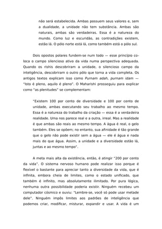 não será estabelecida. Ambas possuem seus valores e, sem
a dualidade, a unidade não tem substância. Ambas são
naturais, ambas são verdadeiras. Essa é a natureza do
mundo. Como luz e escuridão, as contradições existem,
estão lá. O pólo norte está lá, como também está o pólo sul.
Dois opostos polares fundem-se num todo — esse princípio co-
loca o campo silencioso ativo da vida numa perspectiva adequada.
Quando os rishis descobriram a unidade, o silencioso campo da
inteligência, descobriram o outro pólo que torna a vida completa. Os
antigos textos explicam isso como Purnam adah, purnam idam —
“Isto é pleno, aquilo é pleno”. O Maharishi prosseguiu para explicar
como “as plenitudes” se complementam:
“Existem 100 por cento de diversidade e 100 por cento de
unidade, ambas executando seu trabalho ao mesmo tempo.
Essa é a natureza do trabalho da criação — essa é a verdadeira
realidade. Uma nos parece real e a outra, irreal. Mas a realidade
é que ambas são reais ao mesmo tempo. A água é real, o gelo
também. Eles se opõem; no entanto, sua afinidade é tão grande
que o gelo não pode existir sem a água — ele é água e nada
mais do que água. Assim, a unidade e a diversidade estão lá,
juntas e ao mesmo tempo”.
A meta mais alta da existência, então, é atingir “200 por cento
da vida”. O sistema nervoso humano pode realizar isso porque é
flexível o bastante para apreciar tanto a diversidade da vida, que é
infinita, embora cheia de limites, como o estado unificado, que
também é infinito, mas absolutamente ilimitado. Por pura lógica,
nenhuma outra possibilidade poderia existir. Ninguém recebeu um
computador cósmico e ouviu: “Lembre-se, você só pode usar metade
dele”. Ninguém impôs limites aos padrões de inteligência que
podemos criar, modificar, misturar, expandir e usar. A vida é um
 