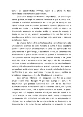 campo de possibilidades infinitas. Assim é a glória da total
flexibilidade no sistema nervoso humano.
Esse é um aspecto de tremenda importância. Ele diz que po-
demos passar ao largo das escolhas limitadas a que estamos acos-
tumados e caminhar diretamente até a solução de qualquer pro-
blema. A base para essa asserção é que a natureza já estruturou a
solução em nossa consciência. Os problemas estão no campo da
diversidade, enquanto as soluções estão no campo da unidade. Ir
direto ao campo da unidade automaticamente nos faz achar a
solução, que o sistema mente-corpo leva então para fora — esse era
o atalho dos rishis.
Os estudos de Robert Keith Wallace sobre o envelhecimento são
um excelente exemplo de como funciona o atalho. A atual sabedoria
científica afirma que o envelhecimento é uma área complicada, mal
compreendida. A gerontologia, o estudo dos idosos, só se tornou uma
especialidade a partir da década de 50, quando o mapeamento do
DNA permitiu que se imaginasse uma possível existência de genes
especiais para o envelhecimento (até agora não foi encontrado
nenhum, embora se saiba que certos mecanismos de envelhecimento
estão codificados geneticamente em animais inferiores). Agora que a
gerontologia está a todo vapor, ela se encontra atulhada de teorias
conflitantes e de uma quantidade imensa de dados obtidos de
projetos de pesquisa, que levarão décadas para se encerrar.
Esse esforço intensivo em pesquisas não fez as pessoas
envelhecerem mais devagar. O principal avanço no campo foi
documentar que pessoas saudáveis não têm de se deteriorar
automaticamente, à medida que vão ficando mais velhas, um aspecto
já constatado há anos, sem a ajuda de bancos de dados. A geron-
tologia tem tido algumas valiosas aplicações médicas, como o re-
conhecimento de que muitos sintomas senis, antes considerados
permanentes, são reversíveis. Eles não são sinais de deterioração do
cérebro, mas o subproduto da má alimentação, do isolamento, da
desidratação e de outros fatores existentes no ambiente de cada
 