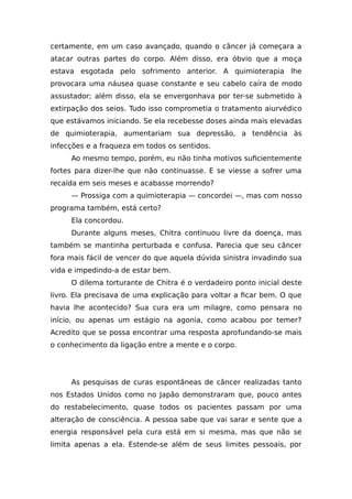 certamente, em um caso avançado, quando o câncer já começara a
atacar outras partes do corpo. Além disso, era óbvio que a moça
estava esgotada pelo sofrimento anterior. A quimioterapia lhe
provocara uma náusea quase constante e seu cabelo caíra de modo
assustador; além disso, ela se envergonhava por ter-se submetido à
extirpação dos seios. Tudo isso comprometia o tratamento aiurvédico
que estávamos iniciando. Se ela recebesse doses ainda mais elevadas
de quimioterapia, aumentariam sua depressão, a tendência às
infecções e a fraqueza em todos os sentidos.
Ao mesmo tempo, porém, eu não tinha motivos suficientemente
fortes para dizer-lhe que não continuasse. E se viesse a sofrer uma
recaída em seis meses e acabasse morrendo?
— Prossiga com a quimioterapia — concordei —, mas com nosso
programa também, está certo?
Ela concordou.
Durante alguns meses, Chitra continuou livre da doença, mas
também se mantinha perturbada e confusa. Parecia que seu câncer
fora mais fácil de vencer do que aquela dúvida sinistra invadindo sua
vida e impedindo-a de estar bem.
O dilema torturante de Chitra é o verdadeiro ponto inicial deste
livro. Ela precisava de uma explicação para voltar a ficar bem. O que
havia lhe acontecido? Sua cura era um milagre, como pensara no
início, ou apenas um estágio na agonia, como acabou por temer?
Acredito que se possa encontrar uma resposta aprofundando-se mais
o conhecimento da ligação entre a mente e o corpo.
As pesquisas de curas espontâneas de câncer realizadas tanto
nos Estados Unidos como no Japão demonstraram que, pouco antes
do restabelecimento, quase todos os pacientes passam por uma
alteração de consciência. A pessoa sabe que vai sarar e sente que a
energia responsável pela cura está em si mesma, mas que não se
limita apenas a ela. Estende-se além de seus limites pessoais, por
 