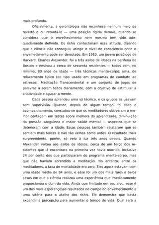 mais profunda.
Oficialmente, a gerontologia não reconhece nenhum meio de
revertê-lo ou retardá-lo — uma posição rígida demais, quando se
considera que o envelhecimento nem mesmo tem sido ade-
quadamente definido. Os rishis contestariam essa atitude, dizendo
que a ciência não conseguiu atingir o nível de consciência onde o
envelhecimento pode ser derrotado. Em 1980, um jovem psicólogo de
Harvard, Charles Alexander, foi a três asilos de idosos na periferia de
Boston e ensinou a cerca de sessenta residentes — todos com, no
mínimo, 80 anos de idade — três técnicas mente-corpo: uma, de
relaxamento típico (do tipo usado em programas de combate ao
estresse), Meditação Transcendental e um conjunto de jogos de
palavras a serem feitos diariamente, com o objetivo de estimular a
criatividade e aguçar a mente.
Cada pessoa aprendeu uma só técnica, e os grupos as usavam
sem supervisão. Quando, depois de algum tempo, foi feito o
acompanhamento, constatou-se que os meditadores obtiveram a me-
lhor contagem em testes sobre melhora do aprendizado, diminuição
da pressão sanguínea e maior saúde mental — aspectos que se
deterioram com a idade. Essas pessoas também relataram que se
sentiam mais felizes e não tão velhas como antes. O resultado mais
surpreendente, porém, só veio à luz três anos depois. Quando
Alexander voltou aos asilos de idosos, cerca de um terço dos re-
sidentes que lá encontrara na primeira vez havia morrido, inclusive
24 por cento dos que participaram do programa mente-corpo, mas
que não haviam aprendido a meditação. No entanto, entre os
meditadores, a taxa de mortalidade era zero. Eles agora estavam com
uma idade média de 84 anos, e esse foi um dos mais raros e belos
casos em que a ciência realizou uma experiência que imediatamente
proporcionou o dom da vida. Ainda que limitado em seu alvo, esse é
um dos mais esperançosos resultados no campo do envelhecimento e
uma vitória para o atalho dos rishis. Ele demonstra que basta
expandir a percepção para aumentar o tempo de vida. Qual será a
 