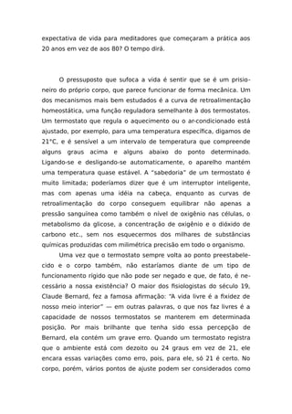expectativa de vida para meditadores que começaram a prática aos
20 anos em vez de aos 80? O tempo dirá.
O pressuposto que sufoca a vida é sentir que se é um prisio-
neiro do próprio corpo, que parece funcionar de forma mecânica. Um
dos mecanismos mais bem estudados é a curva de retroalimentação
homeostática, uma função reguladora semelhante à dos termostatos.
Um termostato que regula o aquecimento ou o ar-condicionado está
ajustado, por exemplo, para uma temperatura específica, digamos de
21°C, e é sensível a um intervalo de temperatura que compreende
alguns graus acima e alguns abaixo do ponto determinado.
Ligando-se e desligando-se automaticamente, o aparelho mantém
uma temperatura quase estável. A “sabedoria” de um termostato é
muito limitada; poderíamos dizer que é um interruptor inteligente,
mas com apenas uma idéia na cabeça, enquanto as curvas de
retroalimentação do corpo conseguem equilibrar não apenas a
pressão sanguínea como também o nível de oxigênio nas células, o
metabolismo da glicose, a concentração de oxigênio e o dióxido de
carbono etc., sem nos esquecermos dos milhares de substâncias
químicas produzidas com milimétrica precisão em todo o organismo.
Uma vez que o termostato sempre volta ao ponto preestabele-
cido e o corpo também, não estaríamos diante de um tipo de
funcionamento rígido que não pode ser negado e que, de fato, é ne-
cessário a nossa existência? O maior dos fisiologistas do século 19,
Claude Bernard, fez a famosa afirmação: “A vida livre é a fixidez de
nosso meio interior” — em outras palavras, o que nos faz livres é a
capacidade de nossos termostatos se manterem em determinada
posição. Por mais brilhante que tenha sido essa percepção de
Bernard, ela contém um grave erro. Quando um termostato registra
que o ambiente está com dezoito ou 24 graus em vez de 21, ele
encara essas variações como erro, pois, para ele, só 21 é certo. No
corpo, porém, vários pontos de ajuste podem ser considerados como
 
