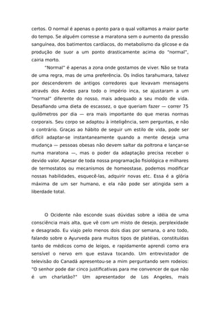 certos. O normal é apenas o ponto para o qual voltamos a maior parte
do tempo. Se alguém corresse a maratona sem o aumento da pressão
sanguínea, dos batimentos cardíacos, do metabolismo da glicose e da
produção de suor a um ponto drasticamente acima do “normal”,
cairia morto.
“Normal” é apenas a zona onde gostamos de viver. Não se trata
de uma regra, mas de uma preferência. Os índios tarahumara, talvez
por descenderem de antigos corredores que levavam mensagens
através dos Andes para todo o império inca, se ajustaram a um
“normal” diferente do nosso, mais adequado a seu modo de vida.
Desafiando uma dieta de escassez, o que queriam fazer — correr 75
quilômetros por dia — era mais importante do que meras normas
corporais. Seu corpo se adaptou à inteligência, sem perguntas, e não
o contrário. Graças ao hábito de seguir um estilo de vida, pode ser
difícil adaptar-se instantaneamente quando a mente deseja uma
mudança — pessoas obesas não devem saltar da poltrona e lançar-se
numa maratona —, mas o poder da adaptação precisa receber o
devido valor. Apesar de toda nossa programação fisiológica e milhares
de termostatos ou mecanismos de homeostase, podemos modificar
nossas habilidades, esquecê-las, adquirir novas etc. Essa é a glória
máxima de um ser humano, e ela não pode ser atingida sem a
liberdade total.
O Ocidente não esconde suas dúvidas sobre a idéia de uma
consciência mais alta, que vê com um misto de desejo, perplexidade
e desagrado. Eu viajo pelo menos dois dias por semana, o ano todo,
falando sobre o Ayurveda para muitos tipos de platéias, constituídas
tanto de médicos como de leigos, e rapidamente aprendi como era
sensível o nervo em que estava tocando. Um entrevistador de
televisão do Canadá apresentou-se a mim perguntando sem rodeios:
“O senhor pode dar cinco justificativas para me convencer de que não
é um charlatão?” Um apresentador de Los Angeles, mais
 