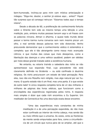 bem-humorado, inclinou-se para mim com mística antecipação e
indagou: “Diga-me, doutor, o senhor já esteve aqui... antes?” Fiquei
tão surpreso que só consegui retrucar: “Estamos todos aqui o tempo
inteiro”.
Desde a década de 60, a proliferação do conhecimento fortuito
sobre o Oriente tem sido ao mesmo tempo uma bênção e uma
maldição, pois, embora muitas pessoas lancem aqui e ali frases com
as palavras nirvana, Atman e dharma, e quase todo mundo deixe
passar o termo karma numa conversa sem nem mesmo piscar um
olho, o real sentido dessas palavras tem sido distorcido. Venho
procurando demonstrar que o conhecimento védico é sistemático e
completo; que ele é tão abrangente como nossa mais avançada
ciência; e que muitas das coisas que mais desejamos, como a
libertação das doenças e uma velhice saudável, podem ser obtidas
por meio desse grande tratado sobre a existência humana.
No entanto, eu estaria traindo a sabedoria dos rishis se não
apresentasse sua expansão final, cujo precedente não está
claramente definido no Ocidente — ou está confinado à doutrina
religiosa. Os rishis procuravam um estado de total percepção. Para
eles, isso não era filosofia nem religião, mas algo natural por ser hu-
mano. O quarto estado não é um final, mas uma porta. E o que existe
do outro lado? A única resposta completa teria de vir dos milhares e
milhares de páginas dos livros védicos, que funcionam como a
enciclopédia das experiências registradas pelos rishis. A resposta
mais simples é dizer que cada rishi encontrou o Eu Superior. Um
meditador de Connecticut fez uma descrição exata desse encontro:
“Uma das experiências mais constantes de minha
meditação é a de uma percepção expandida, de não mais
estar confinado ao interior de minha cabeça, mas sendo tão
ou mais infinito que o universo. Às vezes, sinto as fronteiras
da mente sendo empurradas para fora, como a circunferên-
cia de um círculo que nunca pára de se ampliar, até que o
 
